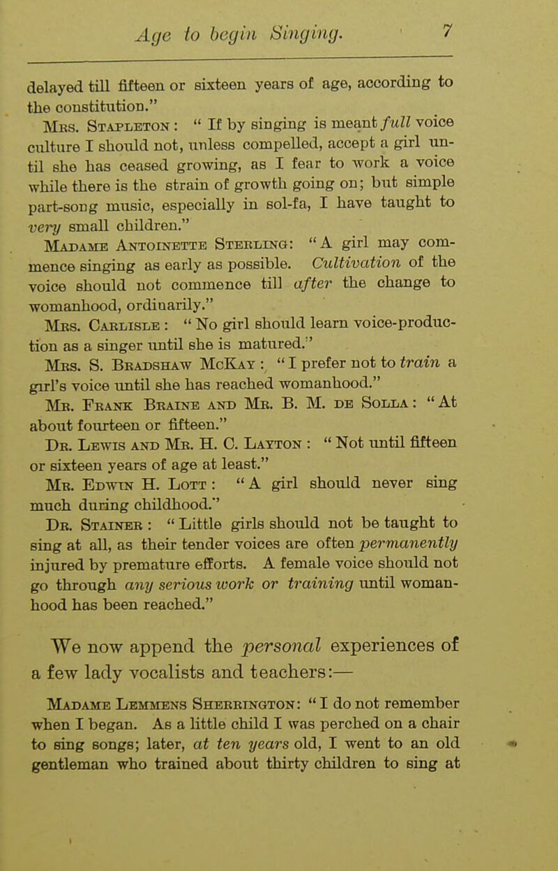delayed till fifteen or sixteen years of age, according to the constitution. Mks. Stapleton : If by singing is meant full voice culture I should not, unless compelled, accept a girl un- til she has ceased growing, as I fear to work a voice while there is the strain of growth going on; but simple part-song music, especially in sol-fa, I have taught to very small children. Madame Antoinette Sterling: A girl may com- mence singing as early as possible. Cultivation of the voice should not commence till after the change to womanhood, ordinarily. Mks. Carlisle : No girl should learn voice-produc- tion as a singer tmtil she is matured. Mrs. S. Bbadshaw McKay :^ I prefer not to train a girl's voice until she has reached womanhood. Mr. Frank Braine and Mr. B. M. db Solla : At about foTirteen or fifteen. Dr. Lewis and Mr. H. C. Latton : Not until fifteen or sixteen years of age at least. Mr. Edwin H. Lott : A girl should never sing much during childhood. Dr. Stainer : Little girls should not be taught to sing at all, as their tender voices are often permanently injured by premature efforts. A female voice should not go through any serious work or training until woman- hood has been reached. We now append the personal experiences of a few lady vocalists and teachers:— Madame Lemmens Sherrington: I do not remember when I began. As a httle child I was perched on a chair to sing songs; later, at ten years old, I went to an old •< gentleman who trained about thirty children to sing at