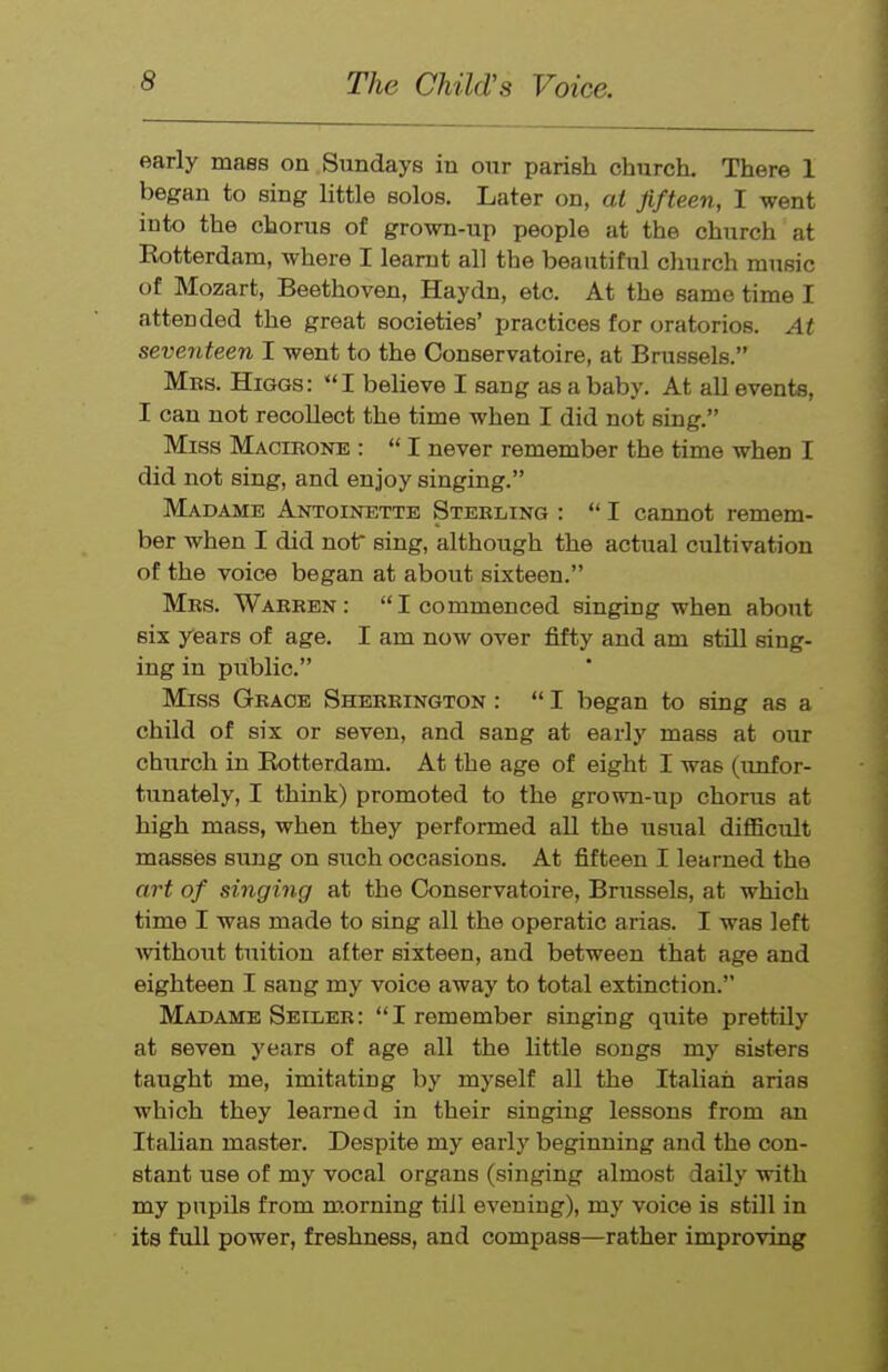 early mass on Sundays in our parish church. There 1 began to sing little solos. Later on, at Jifteen, I went into the chorus of grown-up people at the church at Kotterdam, where I learnt all the beautiful cliurch music of Mozart, Beethoven, Haydn, etc. At the same time I attended the great societies' practices for oratorios. At seventeen I went to the Conservatoire, at Brussels. Mks. Higgs: I believe I sang as a baby. At all events, I can not recoUect the time when I did not sing. Miss Macikone :  I never remember the time when I did not sing, and enjoy singing. Madame Antoinette Steeling :  I cannot remem- ber when I did not sing, although the actual cultivation of the voice began at about sixteen. Mrs. Warben: I commenced singing when about six years of age. I am now over fifty and am still sing- ing in public. Miss Grace Sherrington :  I began to sing as a child of six or seven, and sang at early mass at our church in Rotterdam. At the age of eight I was (unfor- tunately, I think) promoted to the grown-up chorus at high mass, when they performed all the usual difficult masses sung on such occasions. At fifteen I learned the art of singing at the Conservatoire, Brussels, at which time I was made to sing all the operatic arias. I was left Avithout tuition after sixteen, and between that age and eighteen I sang my voice away to total extinction. Madame Seiler: I remember singing quite prettily at seven years of age all the little songs my sisters taught me, imitating by myself all the Italian arias which they learned in their singing lessons from an Italian master. Despite my early beginning and the con- stant use of my vocal organs (singing almost daily with my pupils from m.orning till evening), my voice is still in its full power, freshness, and compass—rather improving