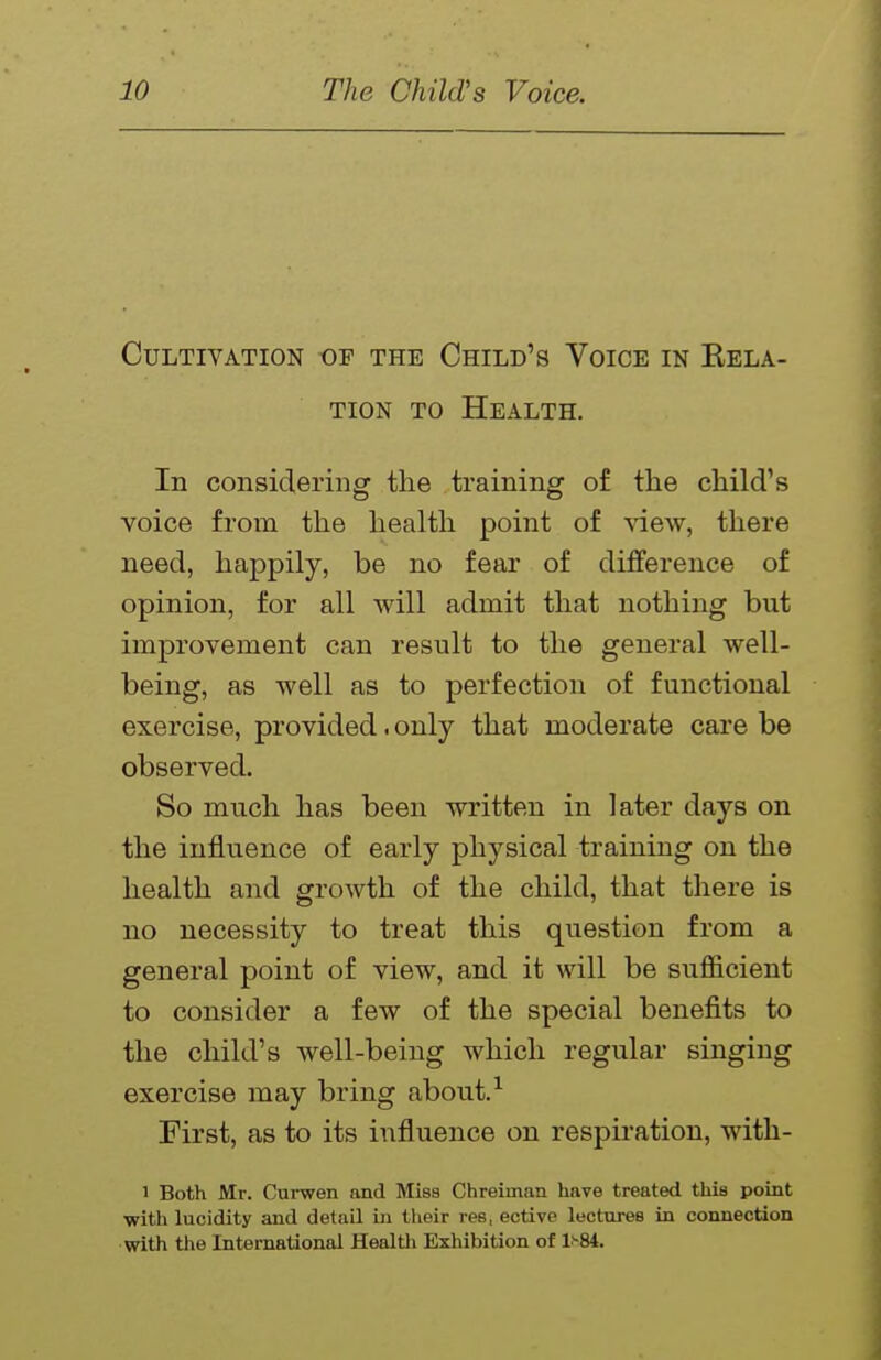 Cultivation of the Child's Voice in Rela- tion TO Health. In considering the training o£ the child's voice from the health point of view, there need, happily, be no fear of difference of opinion, for all will admit that nothing but improvement can result to the general well- being, as well as to perfection of functional exercise, provided. only that moderate care be observed. So much has been written in later days on the influence of early physical training on the health and growth of the child, that there is no necessity to treat this question from a general point of view, and it will be sufficient to consider a few of the special benefits to the child's well-being which regular singing exercise may bring about.^ First, as to its influence on respiration, with- 1 Both Mr. Curwen and Miss Chreiman have treated this point ■with lucidity and detail in tlieir res, ective lectures in connection with the International Healtli Exhibition of l'-84.
