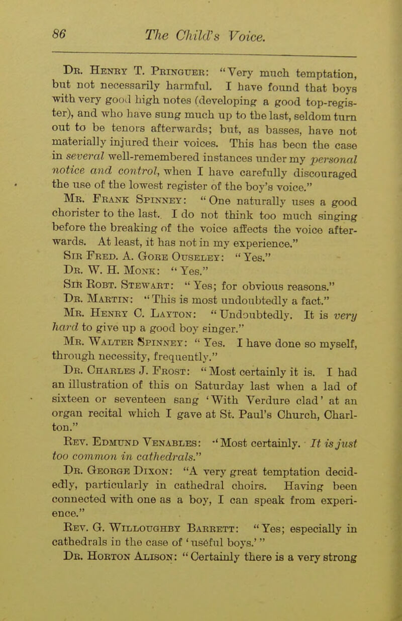 De. Henbt T. Pringuer: Very much temptation, but not necessarily harmful. I have formd that boys with very good high notes (developing a good top-regis- ter), and who have sung much up to the last, seldom turn out to be tenors afterwards; but, as basses, have not materially injured their voices. This has been the case in several well-remembered instances under my personal notice and control, when I have carefully discouraged the use of the lowest register of the boy's voice. Mr. Frank Spinney: One naturally uses a good chorister to the last.. I do not think too much singing before the breaking of the voice affects the voice after- wards. At least, it has not in my experience. Sir Feed. A. Gore Ouseley: Yes. Dr. W. H. Monk: Yes. Sir Eobt. Stewart: Yes; for obvious reasons. De. Maetin: This is most undoubtedly a fact. Me. Henry C. Layton: Undoubtedly. It is very hard to give up a good boy singer. Mr. Walter Spinney: Yes. I have done so myself, through necessity, frequently. Dr. Charles J. Frost: Most certainly it is. I had an illustration of this on Saturday last when a lad of sixteen or seventeen sang 'With Verdure clad' at an organ recital which I gave at St. Paul's Church, Charl- ton. Kev. Edmund Venables: -'Most certainly. ■ It is just too common in cathedrals. De. George Dixon: A very great temptation decid- edly, particularly in cathedral choirs. Having been connected with one as a boy, I can speak from experi- ence. Rev. G. Willoughby Baeeett: Yes; especially in cathedrals in the case of 'us6ful boys.' De. Hoeton Alison: Certainly there is a very strong