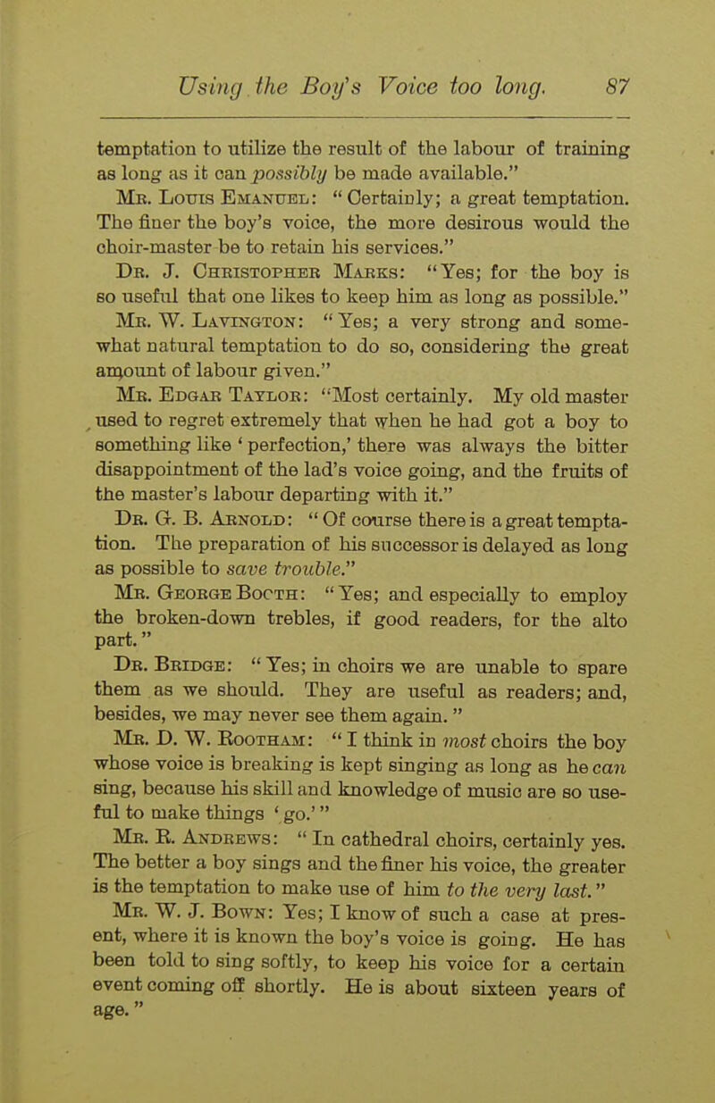 temptation to utilize the result of the labour of training as long as it can. possibly be made available. Me. Louis Emanuel: Certainly; a great temptation. The finer the boy's voice, the more desirous would the choir-master be to retain his services. Dr. J. Oheistopher Marks: Yes; for the boy is so useful that one likes to keep him as long as possible. Me. W. Lavington: Yes; a very strong and some- what natural temptation to do so, considering the great aiqount of labour given. Mb. Edgar Taylor: Most certainly. My old master /used to regret extremely that when he had got a boy to something like * perfection,' there was always the bitter disappointment of the lad's voice going, and the fruits of the master's labour departing with it. Dr. G. B. Arnold: Of course there is a great tempta- tion. The preparation of his successor is delayed as long as possible to save trouble. Mr. George Booth: Yes; and especially to employ the broken-down trebles, if good readers, for the alto part. Dr. Bridge: Yes; in choirs we are unable to spare them as we should. They are useful as readers; and, besides, we may never see them again. Mr. D. W. Eootham: I think in most choirs the boy whose voice is breaking is kept singing as long as he can sing, because his skill and knowledge of music are so use- ful to make things ' go.' Mr. E. Andrews: In cathedral choirs, certainly yes. The better a boy sings and the finer his voice, the greater is the temptation to make use of him to the very last. Mr. W. J. Bown: Yes; I know of such a case at pres- ent, where it is known the boy's voice is going. He has been told to sing softly, to keep his voice for a certain event coming off shortly. He is about sixteen years of age.