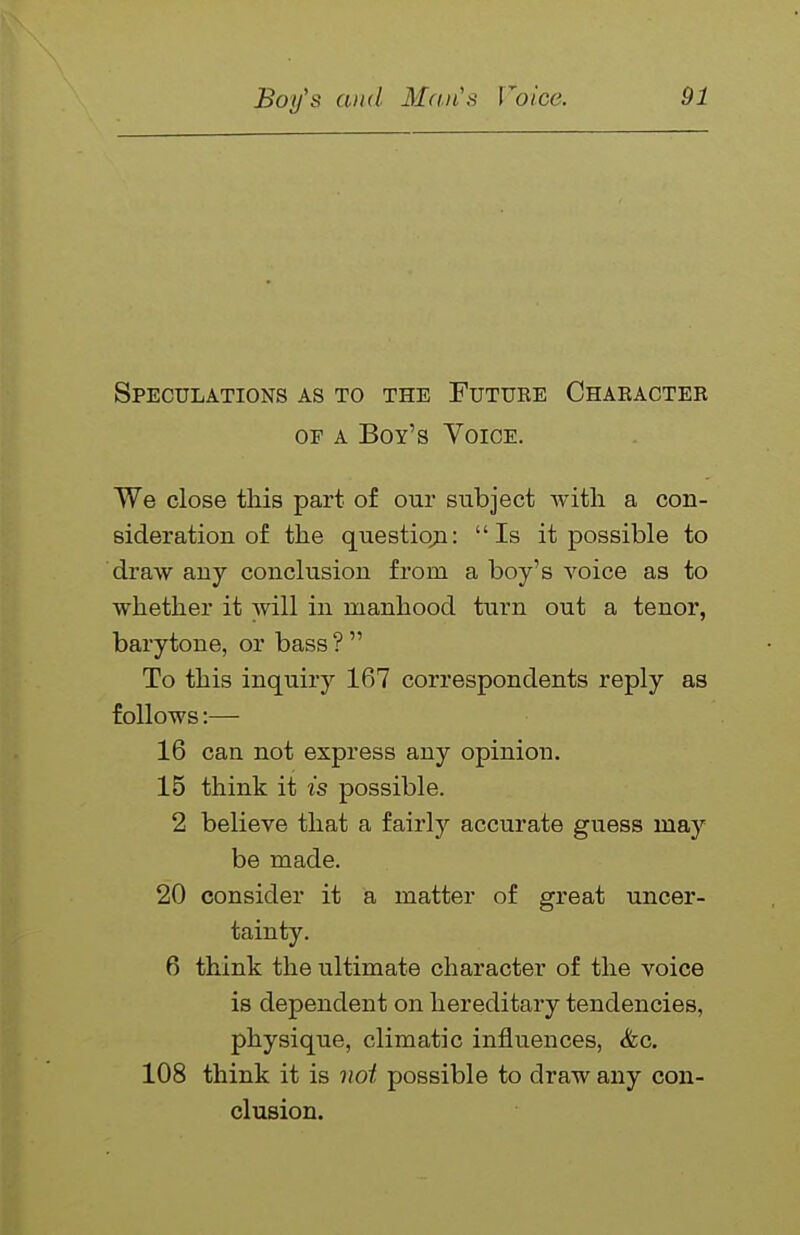 Speculations as to the Future Chaeacter OF A Boy's Voice. We close this part of our subject with, a con- sideration of the questioji: Is it possible to draw any conclusion from a boy's voice as to whether it will in manhood turn out a tenor, barytone, or bass ?  To this inquiry 167 correspondents reply as follows:— 16 can not express any opinion. 15 think it is possible. 2 believe that a fairly accurate guess may be made. 20 consider it a matter of great uncer- tainty. 6 think the ultimate character of the voice is dependent on hereditary tendencies, physique, climatic influences, &c. 108 think it is not possible to draw any con- olusion.