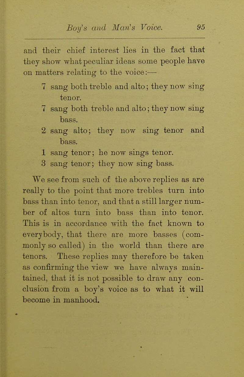 and their chief interest lies in the fact that they show what peculiar ideas some people have on matters relating to the voice:— 7 sang both treble and alto; they now sing tenor. 7 sang both treble and alto; they now sing bass. 2 sang alto; they now sing tenor and bass. 1 sang tenor; he now sings tenor. 3 sang tenor; they now sing bass. We see from such of the above replies as are really to the point that more trebles ttirn into bass than into tenor, and that a still larger num- ber of altos turn into bass than into tenor. This is in accordance with the fact known to everybody, that there are more basses (com- monly so called) in the world than there are tenors. These replies may therefore be taken as confirming the view we have always main- tained, that it is not possible to draw any con- clusion from a boy's voice as to what it will become in manhood.