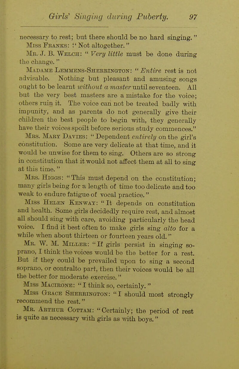 necessary to rest; but there should be no hard singing. Miss Fkanks: J' Not altogether. Mr. J. B. Welch: Very little must be done during the change. Madame Lemmens-Shekrington: Entire rest is not advisable. Nothing but pleasant and amusing songs ought to be learnt ivithout a master until seventeen. All but the very best masters are a mistake for the voice; others ruin it. The voice can not be treated badly with impunity, and as parents do not generally give their children the best people to begin with, they generally have their voices spoilt before serious study commences. Mrs. Mart Davies: Dependent entirely on the girl's constitution. Some are very delicate at that time,.and it would be unwise for them to sing. Others are so strong in constitution that it would not affect them at all to sing at this time. Mrs. Higgs: This must depend on the constitution; many girls being for a length of time too delicate and too weak to endure fatigue of vocal practice. Miss Helen Kenway: It depends on constitution and health. Some girls decidedly require rest, and almost aU should sing with care, avoiding particularly the head voice. I find it best often to make girls sing alto for a while when about thirteen or fourteen years old. Mr. W. M. Miller: If girls persist in singiag so- prano, I think the voices would be the better for a rest. But if they could be prevailed upon to sing a second soprano, or contralto part, then their voices would be all the better for moderate exercise. Miss Macirone: I think so, certainly. Miss Grace Sherrington: I should most strongly recommend the rest. Mr. Arthur Cottam: Certainly; the period of rest is quite as necessary with girls as with boys.