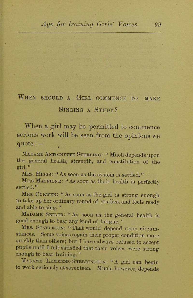 When should a Gikl commence to make Singing a Study? When a girl may be permitted to commence serious work will be seen from the opinions we quote:— IMadame Antoinette Stebling:  Much depends upon the general health, strength, and constitution of the girl. Mbs. Higgs:  As soon as the system is settled. Miss Maobione: As soon as their health is perfectly settled. Mbs. Cubwen: As soon as the girl is strong enough to take up her ordinary round of studies, and feels ready and able to sing.  Madame Seileb: As soon as the general health is good enough to bear any kind of fatigue.  Mrs. Stapleton: That would depend upon circum- stances. Some voices regain their proper condition more quickly than others; but I have always refused to accept pupils until I felt satisfied that their voices were strong enough to bear training.  Madame Lemmens-Sheeeington: A girl can begin to work seriously at seventeen. Much, however, depends