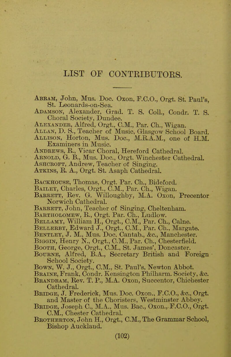 LIST OF CONTKIBUTOES. Abeam, John, Mus. Doc. Oxon, F.C.O., Orgt, St. Paul's, St. Leonards-on-Sea. Adamson, Alexander, Grad. T. S, Coll, Condr, T. S. Choral Society, Dundee. Alexander, Alfred, Oi^t, CM., Par. Ch., Wigan. Allan, D. S., Teacher of Music, Glasgow School Board. Allison, Horton, Mus. Doc, M.R.A.M., one of H.M. Examiners in Music. Andrews, K, Vicar Choral, Hereford Cathedral. Arnold, G. B., Mus. Doc, Orgt. Winchester Cathedral AsHCROFT, Andrew, Teacher of Singing. Atkins, E. A., Orgt. St. Asaph Cathedral. Backhouse, Thomas, Orgt. Par. Ch., Bideford, Bailey, Charles, Orgt., C.M., Par. Ch., Wigan. Barrett, Eev. G. Willoughby, M.A. Oxon, Precentor Norwich Cathedral. Barrett, John, Teacher of Singing, Cheltenham. Bartholomew, R., Orgt. Par. Ch., Ludlow. Bellamy, William H., Orgt., CM., Par. Ch., Calne. Bellerby, Edward J., Orgt., CM., Par. Ch.. Margate. Bentley, J. M., Mus. Doc Cantab., &c., Manchester. Biggin, Henry N., Orgt., CM., Par. Ch., Chesterfield. Booth, George, Orgt., CM., St. James', Doncaster. BoxTRNB, Alfred, B.A., Secretary British and Foreign School Society. BowN, W. J., Orgt., CM., St. Paul's, Newton Abbot. Braine, Frank, Condr. Kensington Philharm. Society, &c. Brandram, Rev. T. P., M.A. Oxon, Succentor, Chichester Cathedral. Bridge, J. Frederick, Mus. Doc Oxon.. F.C.O., &c., Orgt and Master of the Choristers, Westminster Abbey. Bridge, Joseph C, M.A., Mus. Bac, Oxon.,.F.CO., Orgt. CM., Chester Cathedral. Brotherton, John H., Orgt., CM., The Grammar School, Bishop Auckland.