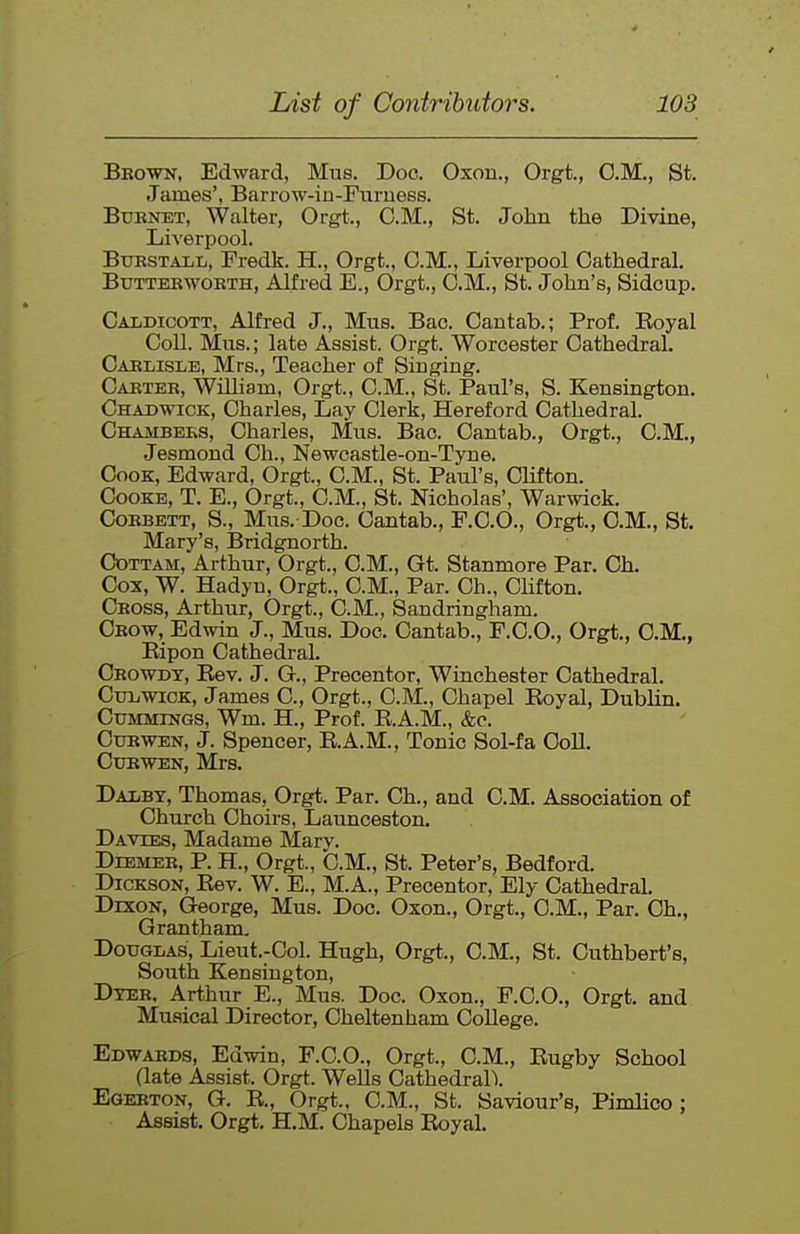 Bkown, Edward, Mus. Doc. Oxou., Orgt., CM., St. James', Barrow-in-Furness. Btjbnet, Walter, Orgt., CM., St. John the Divine, Liverpool. BuKSTALL, Fredk. H., Orgt., CM., Liverpool Cathedral. Btjttebwobth, Alfred E., Orgt., CM., St. John's, Sidcup. Caldicott, Alfred J., Mus. Bac. Cantab.; Prof. Koyal Coll. Mus.; late Assist. Orgt. Worcester Cathedral. Cablisle, Mrs., Teacher of Singing. Cakteb, William, Orgt., CM., St. Paul's, S. Kensington. Chadwick, Charles, Lay Clerk, Hereford Cathedral. Chambeks, Charles, Mus. Bac. Cantab., Orgt., CM., Jesmond Ch., Newcastle-on-Tyne. Cook, Edward, Orgt., CM., St. Paul's, Clifton. CooKE, T. E., Orgt., CM., St. Nicholas', War^vick. CoBBETT, S., Mus. Doc. Cantab., F.CO., Orgt., CM., St. Mary's, Bridgnorth. Cdttam, Arthur, Orgt., CM., Gt. Stanmore Par. Oh. Cox, W. Hadyn, Orgt., CM., Par. Ch., Chfton. Cboss, Arthur, Orgt., CM., Sandringham. Cbow, Edwin J., Mus. Doc. Cantab., F.C.O., Orgt., CM., Eipon Cathedral. Ceowdt, Rev. J. G., Precentor, Winchester Cathedral. CuLiWioK, James C, Orgt., CM., Chapel Royal, Dublin. Ctjmmings, Wm. H., Prof. R.A.M., &e. Ctjewen, J. Spencer, E.A.M., Tonic Sol-fa Coll. CuBWEN, Mrs. Dai/BT, Thomas, Orgt. Par. Ch., and CM. Association of Church Choirs, Launceston. Davies, Madame Marv. DiEMEB, P. H., Orgt., b.M., St. Peter's, Bedford. Dickson, Rev. W. E., M.A., Precentor, Ely Cathedral. Dixon, George, Mus. Doc. Oxon., Orgt., CM., Par. Oh., Grantham, Douglas, Lieut.-Col. Hugh, Orgt., CM., St. Cuthbert's, South Kensington, Dteb. Arthur E., Mus. Doc. Oxon., F.C.O., Orgt. and Musical Director, Cheltenham College. Edwabds, Edwin, F.C.O., Orgt., CM., Rugby School (late Assist. Orgt. Wells CathedralX Egebton, G. R., Orgt., CM., St. Saviour's, Pimlico ; Assist. Orgt. H.M. Chapels Royal.