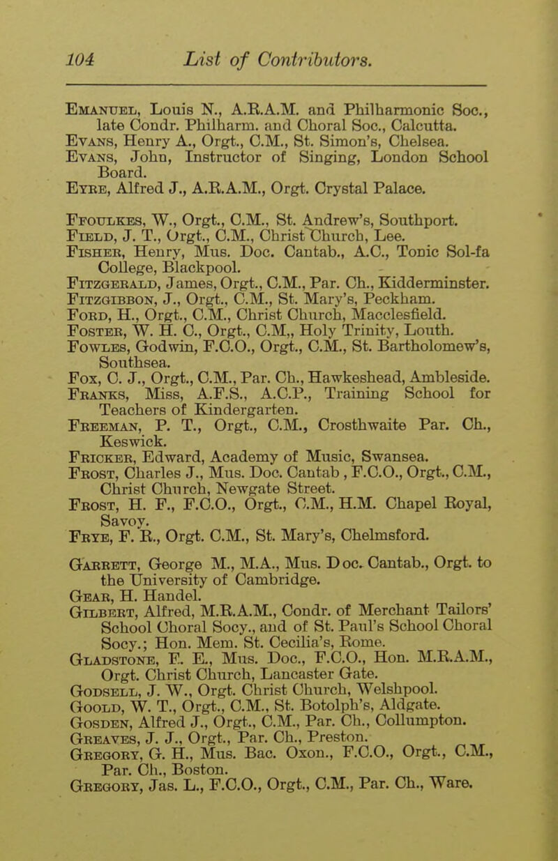 Emanuel, Louis N., A.E.A.M, and Philharmonic Soc, late Oondr. Philharm. and Choral Soc, Calcutta. Evans, Henry A., Orgt., CM., St. Simon's, Chelsea. Evans, John, Instructor of Singing, London School Board. Eyee, Alfred J., A.E.A.M., Orgt. Crystal Palace. Ffottlkes, W., Orgt., CM., St. Andrew's, Southport. Field, J. T., Orgt., CM., Christ^hurch, Lee. Fisher, Henry, Mus. Doc. Cantab., A.C., Tonic Sol-fa College, Blackpool. Fitzgerald, James, Orgt., CM., Par. Ch., Kidderminster. FiTZGiBBON, J., Orgt., CM., St. Mary's, Peckham. Ford, H., Orgt., CM., Christ Church, Macclesfield. Foster, W. H. C, Orgt., CM,, Holy Trinity, Louth. FowLEs, Godwin, F.CO., Orgt,, CM., St. Bartholomew's, Southsea. Fox, C. J., Orgt., CM., Par. Ch., Hawkeshead, Ambleside. Franks, Miss, A.F.S., A.C.P., Training School for Teachers of Kindergarten. Freeman, P. T., Orgt., CM., Crosthwaite Par. Ch., Keswick. Fricker, Edward, Academy of Music, Swansea. Frost, Charles J., Mus. Doc. Cantab , F.C.O., Orgt., CM., Christ Church, Newgate Street. Frost, H. F., F.C.O., Orgt., CM., H.M. Chapel Eoyal, Savoy. Frte, F. E., Orgt. CM., St. Mary's, Chelmsford. Garrett, George M., M.A., Mus. Doc, Cantab., Orgt. to the University of Cambridge. Gear, H. Handel. Gilbert, Alfred, M.E.A.M., Condr. of Merchant Tailors' School Choral Socy., and of St. Paul's School Choral Socy.; Hon. Mem. St. Cecilia's, Eome. Gladstone, E. K, Mus. Doc, F.C.O., Hon. M.RA.M., Orgt. Christ Church, Lancaster Gate. GoDSBLL, J. W., Orgt. Christ Church, Welshpool. GooLD, W. T., Orgt., CM., St. Botolph's, Aldgate. GosDEN, Alfred J., Orgt., CM., Par. Ch., Collumpton. Greaves, J. J., Orgt., Par. Ch., Preston. Gregory, G. H., Mus. Bac. Oxon., F.C.O., Orgt., CM., Par. Oh., Boston. Gregory, Jas. L., F.C.O., Orgt., CM., Par. Ch., Ware.