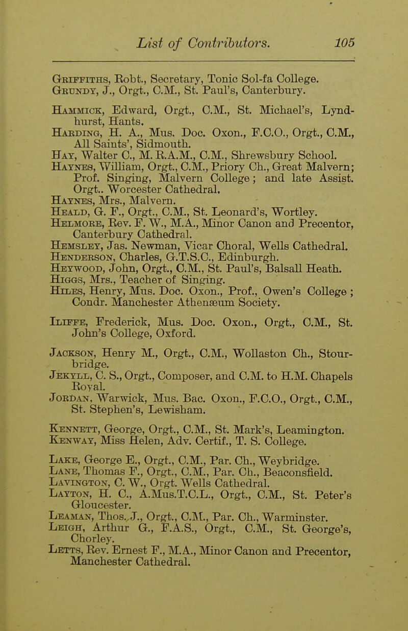 Gbtpfiths, Eobt., Secretary, Tonic Sol-fa College. Grxotdt, J., Orgt., CM., St. Paul's, Canterbury. Hammiok, Edward, Orgt., CM., St. Michael's, Lynd- hurst, Hants. Haeding, H. a., Mus. Doc. Oxon., F.CO., Orgt., CM., All Saints', Sidmouth. Hay, Walter C, M. K.A.M., CM., Shrewsbury School. Haynes, William, Orgt., CM., Priory Ch., Great Malvern; Prof. Singing, Malvern College; and late Assist. Orgt.. Worcester Cathedral. Haynes, Mrs., Malvem. Heald, G. F., Orgt., CM., St. Leonard's, Wortley. Helmokb, Eev. F. W., M.A., Minor Canon and Precentor, Canterbui-y Cathedral. Hemsley, Jas. Newman, Vicar Choral, WeUs Cathedral. Hendeeson, Charles, G.T.S.C, Edinburgh. Heywood, John, Orgt., CM., St. Paul's, Balsall Heath. HiGGS, Mrs., Teacher of Singing. HniES, Henry, Mus. Doc. Oxon., Prof., Owen's College ; Condr. Manchester Athenseujn Society. Ilute, Frederick, Mus. Doc. Oxon., Orgt., CM., St, John's CoUege, Oxford. Jackson, Henry M., Orgt., CM., WoUaston Ch., Stour- bridge. Jekyll, C. S., Orgt., Composer, and CM. to H.M. Chapels Koyal. Joecan, Warwick, Mus. Bac. Oxon., P.C.O., Orgt., CM., St. Stephen's, Lewisham. Kennett, George, Orgt., CM., St. Mark's, Leamington. Kenway, Miss Helen, Adv. Certif., T. S. College. Lake, George E., Orgt., CM., Par. Ch., Weybridge. Lane, Thomas F., Orgt., CM., Par. Oh., Beaconsfield. Lavington, C W., Orgt. Wells Cathedral. Layton, H. C, A.MUS.T.C.L., Orgt., CM., St. Peter's Gloucester. Leaman, Thos., J., Orgt., ClVt., Par. Ch., Warminster. Leigh, Arthur G., F.A.S., Orgt., CM., St. George's, Chorley. Letts, Kev. Ernest F., M.A., Minor Canon and Precentor, Manchester Cathedral.