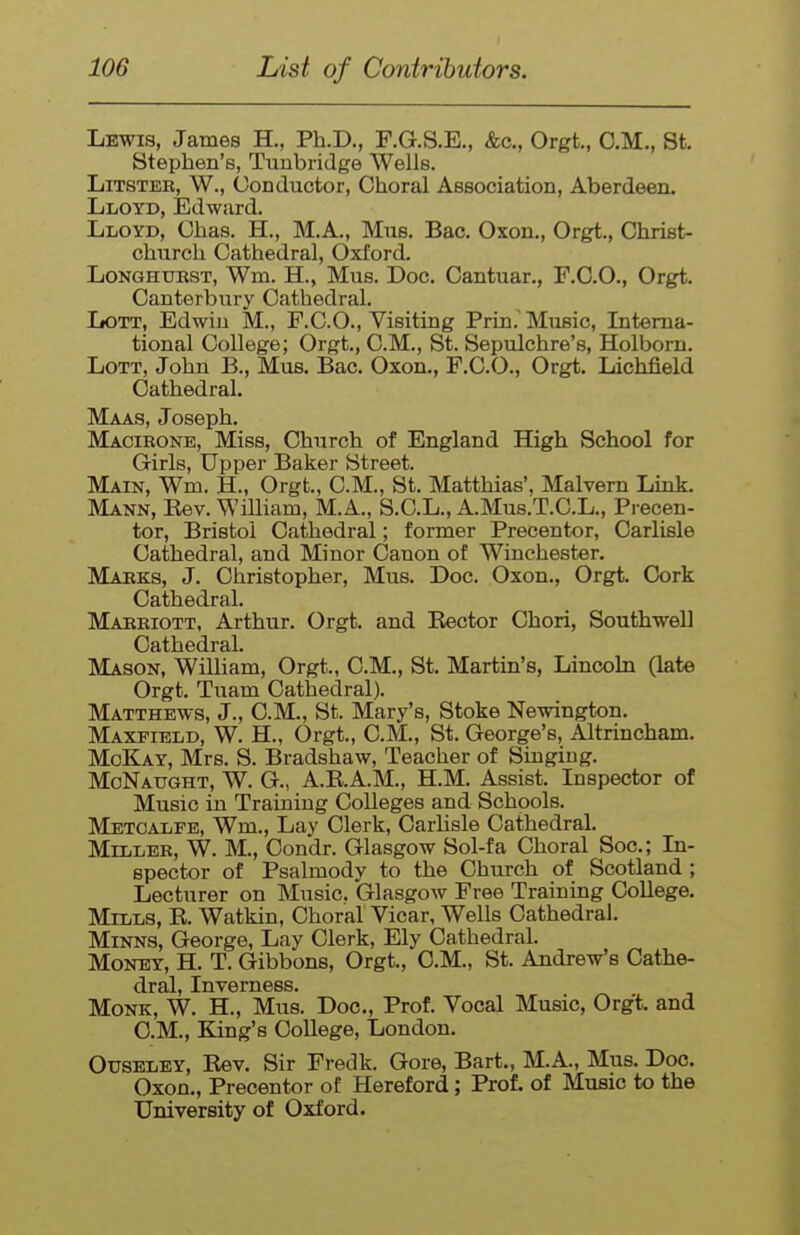 Lewis, James H., Ph.D., F.G.S.E., &c., Orgt., CM., St, Stephen's, Tuubridge Wells. LiTSTER, W., Conductor, Choral Association, Aberdeen. Lloyd, Edward. Lloyd, Chas. H., M.A., Mus. Bac. Oxon., Orgt., Christ- church Cathedral, Oxford. LoNGHURST, Wm. H., Mus. Doc. Cantuar., F.C.O., Orgt. Canterbury Cathedral. LoTT, Edwin M., F.CO., Visiting Prin.'Music, Litema- tional College; Orgt., CM., St. Sepulchre's, Holborn. LoTT, John B., Mus. Bac. Oxon,, F.C.O., Orgt. Lichfield Cathedral. Maas, Joseph. Macibone, Miss, Church of England High School for Girls, Upper Baker Street. Main, Wm. H., Orgt., CM., St. Matthias', Malvern Link. Mann, Eev. WiUiam, M.A., S.C.L., A.Mu8.T.C.L., Precen- tor, Bristol Cathedral; former Precentor, Carlisle Cathedral, and Minor Canon of Winchester. Marks, J. Christopher, Mus. Doc. Oxon., Orgt. Cork Cathedral. Marriott, Arthur. Orgt. and Eector Chori, Southwell Cathedral. Mason, William, Orgt., CM., St. Martin's, Lincoln (late Orgt. Tuam Cathedral). Matthews, J., CM., St. Mary's, Stoke Newington. Maxfield, W. H., Orgt., CM., St. George's, Altrincham. McKay, Mrs. S. Bradshaw, Teacher of Singing. McNatjght, W. G., A.E.A.M., H.M. Assist. Inspector of Music in Training Colleges and Schools. Metcalfe, Wm., Lay Clerk, Carlisle Cathedral, Miller, W. M., Condr. Glasgow Sol-fa Choral Soc; In- spector of Psalmody to the Church of Scotland ; Lecturer on Music. Glasgow Free Training College. Mills, R. Watkin, Choral Vicar, Wells Cathedral. Minns, George, Lay Clerk, Ely Cathedral. Money, H. T. Gibbons, Orgt, CM., St. Andrew's Cathe- dral, Inverness. Monk, W. H., Mus. Doc, Prof. Vocal Music, Orgt. and CM., King's College, London. OtJSELEY, Rev. Sir Fredk. Gore, Bart., M.A., Mus. Doc. Oxon., Precentor of Hereford; Prof, of Music to the University of Oxford.