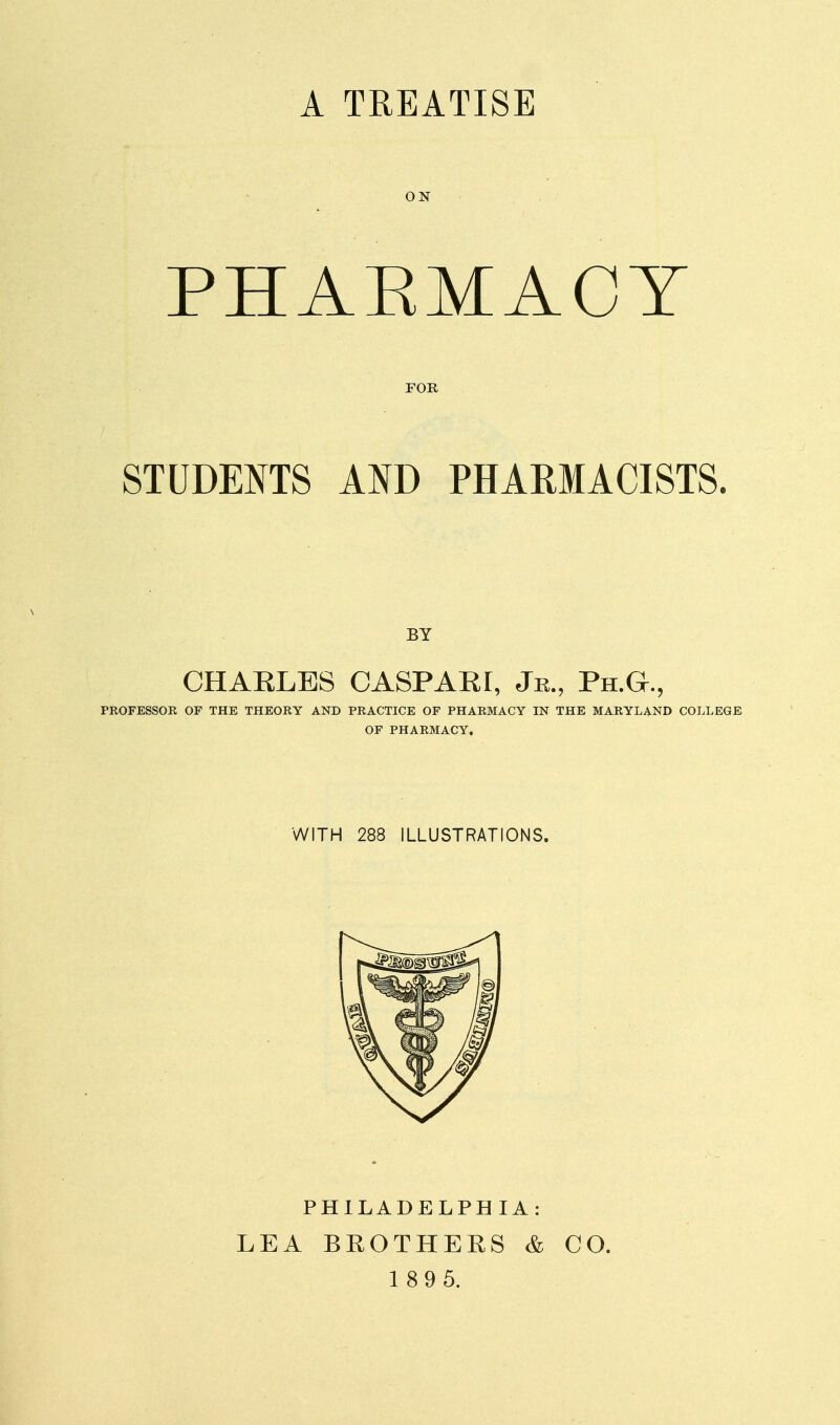 A TREATISE ON PHARMACY FOR STUDEITS AND PHARMACISTS. BY CHAELBS CASPAR!, Jr., Ph.G., PROFESSOR OF THE THEORY AND PRACTICE OF PHARMACY IN THE MARYLAND COLLEGE OF PHARMACY, WITH 288 ILLUSTRATIONS. PHILADELPHIA: LEA BEOTHERS & 1 89 5. CO.