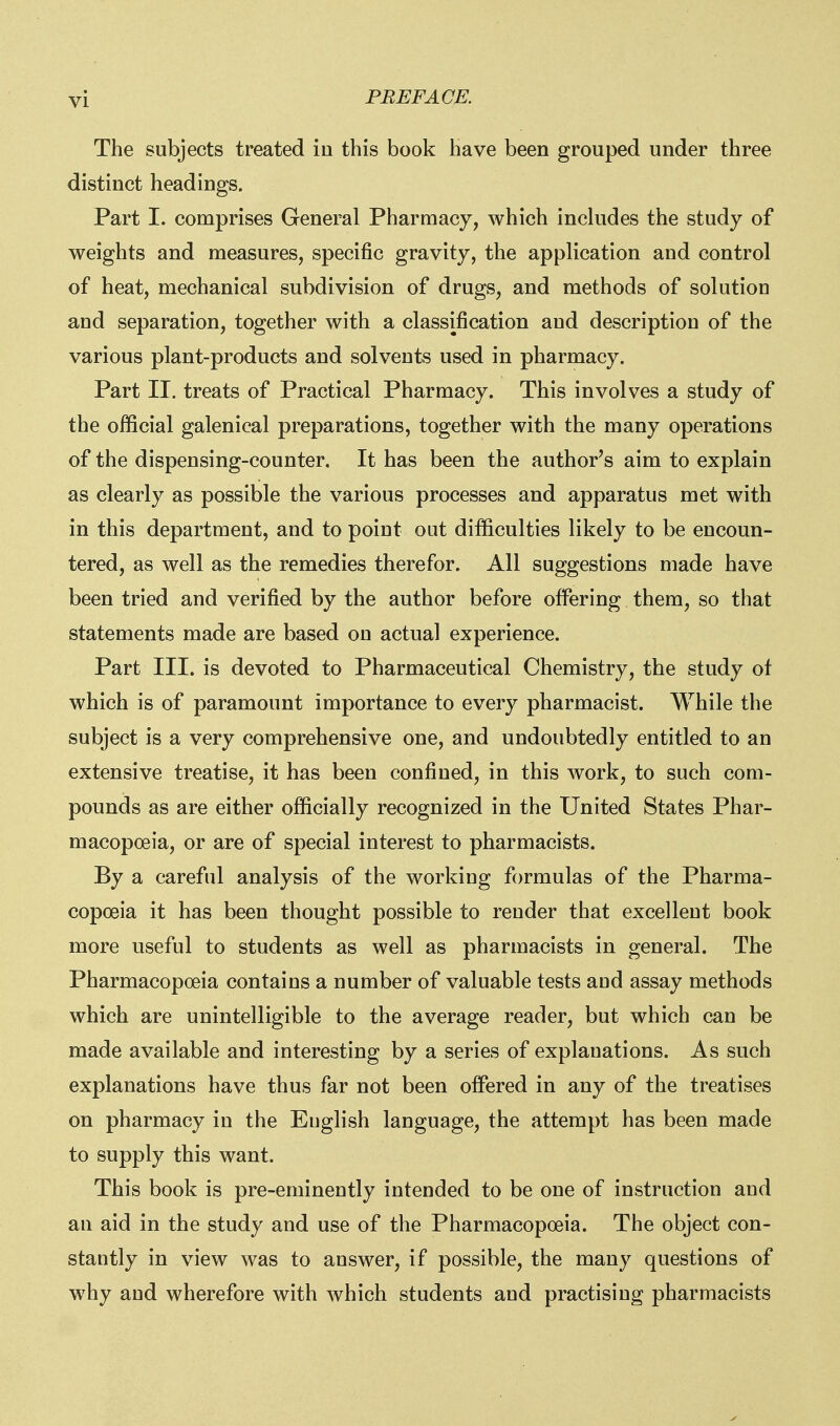 The subjects treated io this book have been grouped under three distinct headings. Part I. comprises General Pharmacy, which inckides the study of weights and measures, specific gravity, the application and control of heat, mechanical subdivision of drugs, and methods of solution and separation, together with a classification and description of the various plant-products and solvents used in pharmacy. Part II. treats of Practical Pharmacy. This involves a study of the official galenical preparations, together with the many operations of the dispensing-counter. It has been the author's aim to explain as clearly as possible the various processes and apparatus met with in this department, and to point out difficulties likely to be encoun- tered, as well as the remedies therefor. All suggestions made have been tried and verified by the author before offering them, so that statements made are based on actual experience. Part III. is devoted to Pharmaceutical Chemistry, the study of which is of paramount importance to every pharmacist. While the subject is a very comprehensive one, and undoubtedly entitled to an extensive treatise, it has been confined, in this work, to such com- pounds as are either officially recognized in the United States Phar- macopoeia, or are of special interest to pharmacists. By a careful analysis of the working formulas of the Pharma- copoeia it has been thought possible to render that excellent book more useful to students as well as pharmacists in general. The Pharmacopoeia contains a number of valuable tests and assay methods which are unintelligible to the average reader, but which can be made available and interesting by a series of explanations. As such explanations have thus far not been offered in any of the treatises on pharmacy in the Euglish language, the attempt has been made to supply this want. This book is pre-eminently intended to be one of instruction and an aid in the study and use of the Pharmacopoeia. The object con- stantly in view was to answer, if possible, the many questions of why and wherefore with which students and practising pharmacists