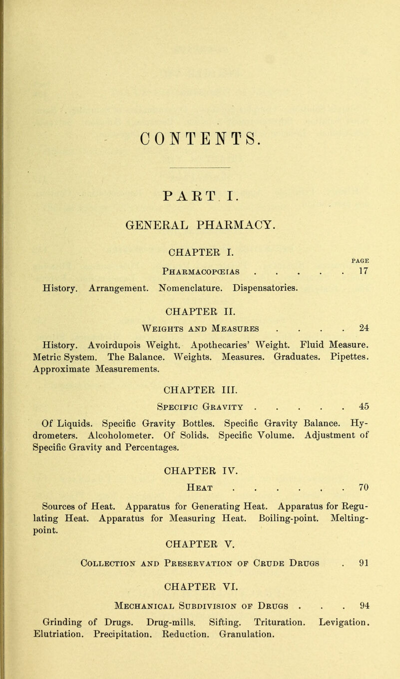 CONTENTS. PART I. GENERAL PHARMACY. CHAPTER I. PAGE PHARMACOPCErAS 17 History. Arrangement. Nomenclature. Dispensatories. CHAPTER II. Weights and Measures .... 24 History. Avoirdupois Weight. Apothecaries' Weight. Fluid Measure. Metric System. The Balance. Weights. Measures. Graduates. Pipettes. Approximate Measurements. CHAPTER III. Specific Gravity 45 Of Liquids. Specific Gravity Bottles. Specific Gravity Balance. Hy- drometers. Alcoholometer. Of Solids. Specific Volume. Adjustment of Specific Gravity and Percentages. CHAPTER IV. Heat 70 Sources of Heat. Apparatus for Generating Heat. Apparatus for Regu- lating Heat. Apparatus for Measuring Heat. Boiling-point. Melting- point. CHAPTER V. Collection and Preservation of Crude Drugs . 91 CHAPTER VI. Mechanical Subdivision of Drugs ... 94 Grinding of Drugs. Drug-mills. Sifting. Trituration. Levigation. Elutriation. Precipitation. Reduction. Granulation.