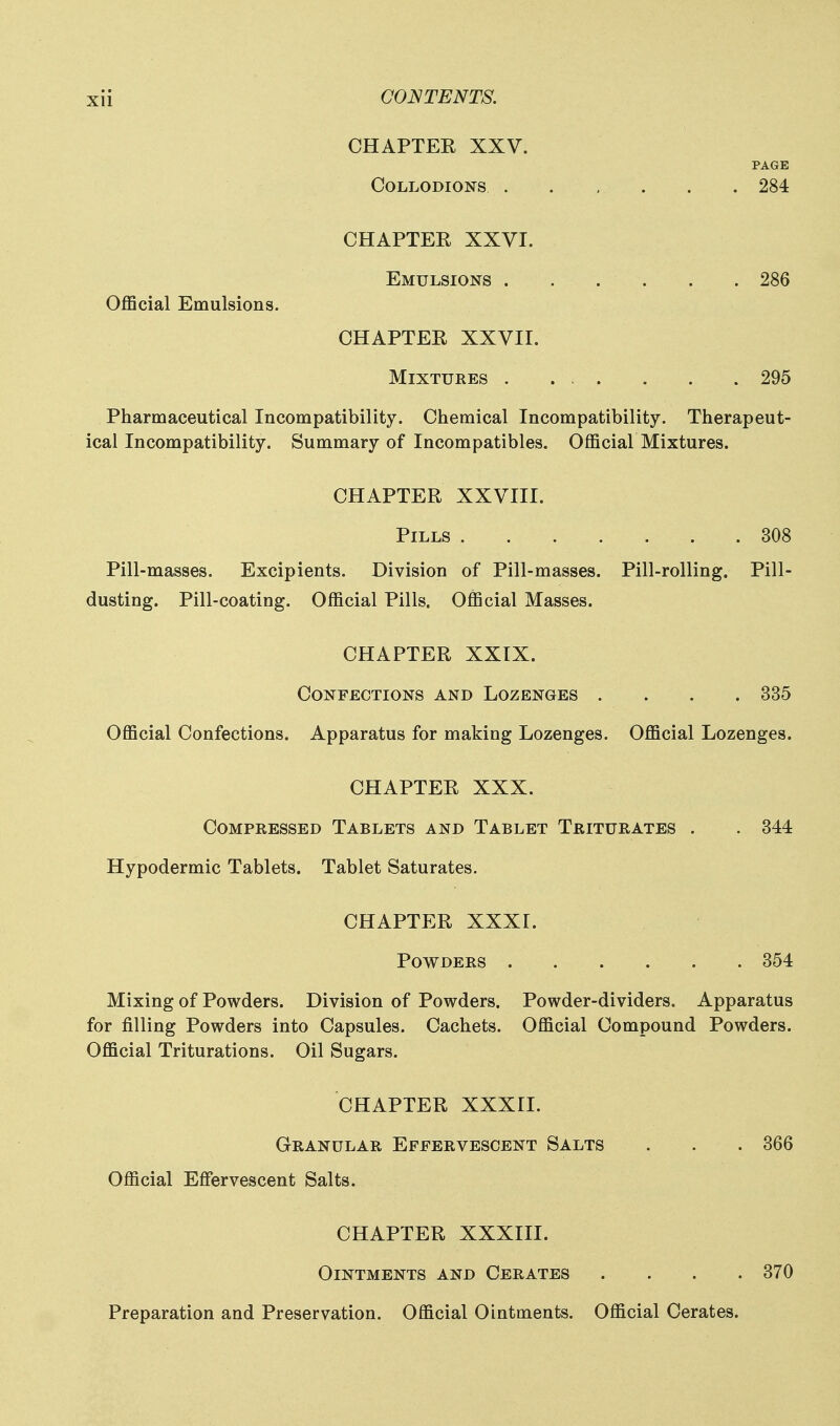 CHAPTEE XXV. PAGE Collodions . . , . . . 284 CHAPTEE XXVI. Emulsions . . . . . .286 Official Emulsions. CHAPTEE XXVII. Mixtures . ... . . . 295 Pharmaceutical Incompatibility. Chemical Incompatibility. Therapeut- ical Incompatibility. Summary of Incompatibles. Official Mixtures. CHAPTEE XXVIII. Pills 308 Pill-masses. Excipients. Division of Pill-masses. Pill-rolling. Pill- dusting. Pill-coating. Official Pills. Official Masses. CHAPTEE XXIX. Confections and Lozenges .... 335 Official Confections. Apparatus for making Lozenges. Official Lozenges. CHAPTEE XXX. Compressed Tablets and Tablet Triturates . . 344 Hypodermic Tablets. Tablet Saturates. CHAPTEE XXXr. Powders 354 Mixing of Powders. Division of Powders. Powder-dividers. Apparatus for filling Powders into Capsules. Cachets. Official Compound Powders. Official Triturations. Oil Sugars. CHAPTEE XXXri. Granular Effervescent Salts . . .366 Official Effervescent Salts. CHAPTEE XXXIII. Ointments and Cerates .... 370 Preparation and Preservation. Official Ointments. Official Cerates.