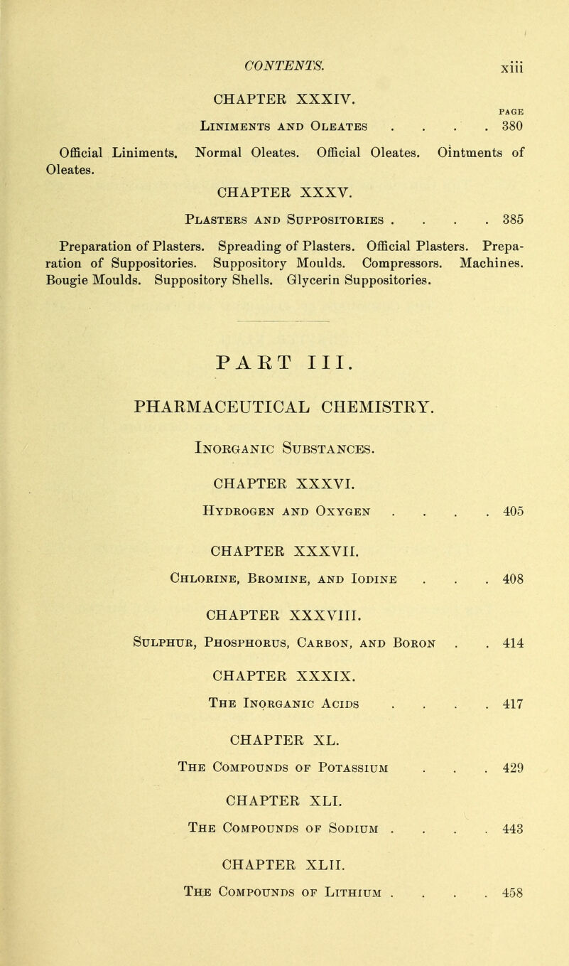 CHAPTER XXXIV. PAGE Liniments and Oleates . . . . 380 Official Liniments. Normal Oleates. Official Oleates. Ointments of Oleates. CHAPTER XXXV. Plasters and Suppositories .... 385 Preparation of Plasters. Spreading of Plasters. Official Plasters. Prepa- ration of Suppositories. Suppository Moulds. Compressors. Machines. Bougie Moulds. Suppository Shells. Glycerin Suppositories. PAET III. PHARMACEUTICAL CHEMISTRY. Inorganic Substances. CHAPTER XXXVI. Hydrogen and Oxygen .... 405 CHAPTER XXXVII. Chlorine, Bromine, and Iodine . . . 408 CHAPTER XXXVIII. Sulphur, Phosphorus, Carbon, and Boron . . 414 CHAPTER XXXIX. The Inorganic Acids .... 417 CHAPTER XL. The Compounds of Potassium . . . 429 CHAPTER XLI. The Compounds of Sodium . , . . 443 CHAPTER XLII. The Compounds of Lithium .... 458