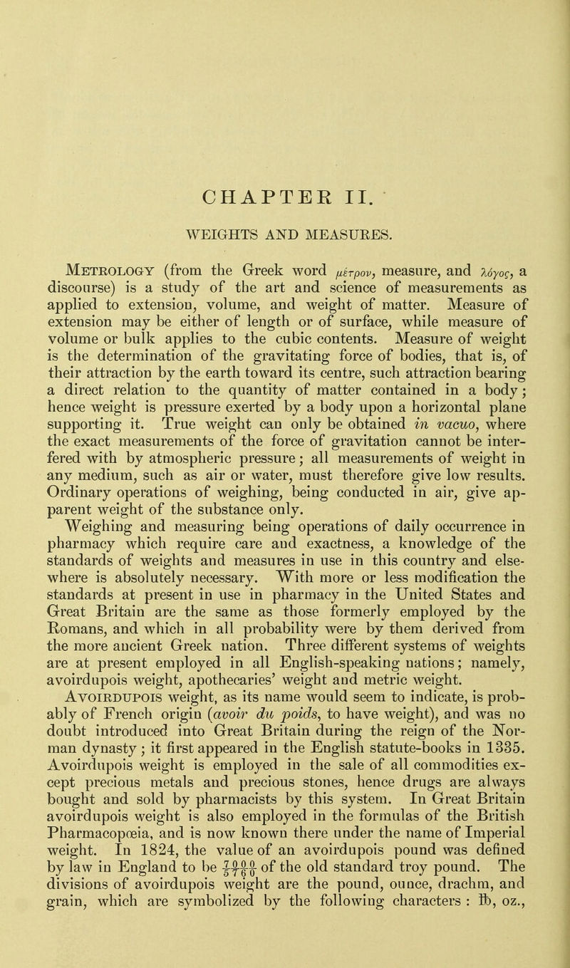 CHAPTEK II. WEIGHTS AND MEASUEES. Meteology (from the Greek word fxtrpov, measure, and Uyog, a discourse) is a study of the art and science of measurements as applied to extension, volume, and weight of matter. Measure of extension may be either of length or of surface, while measure of volume or bulk applies to the cubic contents. Measure of weight is the determination of the gravitating force of bodies, that is, of their attraction by the earth toward its centre, such attraction bearing a direct relation to the quantity of matter contained in a body; hence weight is pressure exerted by a body upon a horizontal plane supporting it. True weight can only be obtained in vacuo, where the exact measurements of the force of gravitation cannot be inter- fered with by atmospheric pressure; all measurements of weight in any medium, such as air or water, must therefore give low results. Ordinary operations of weighing, being conducted in air, give ap- parent weight of the substance only. Weighing and measuring being operations of daily occurrence in pharmacy which require care and exactness, a knowledge of the standards of weights and measures in use in this country and else- where is absolutely necessary. With more or less modification the standards at present in use in pharmacy in the United States and Great Britain are the same as those formerly employed by the Romans, and which in all probability were by them derived from the more ancient Greek nation. Three different systems of weights are at present employed in all English-speaking nations; namely, avoirdupois weight, apothecaries' weight and metric weight. Avoirdupois weight, as its name would seem to indicate, is prob- ably of French origin {avoir du poids^ to have weight), and was no doubt introduced into Great Britain during the reign of the Nor- man dynasty; it first appeared in the English statute-books in 1335. Avoirdupois weight is employed in the sale of all commodities ex- cept precious metals and precious stones, hence drugs are always bought and sold by pharmacists by this system. In Great Britain avoirdupois weight is also employed in the formulas of the British Pharmacopoeia, and is now known there under the name of Imperial weight. In 1824, the value of an avoirdupois pound was defined by law in England to be -Jyf ^ of the old standard troy pound. The divisions of avoirdupois weight are the pound, ounce, drachm, and grain, which are symbolized by the following characters : ft), oz.,