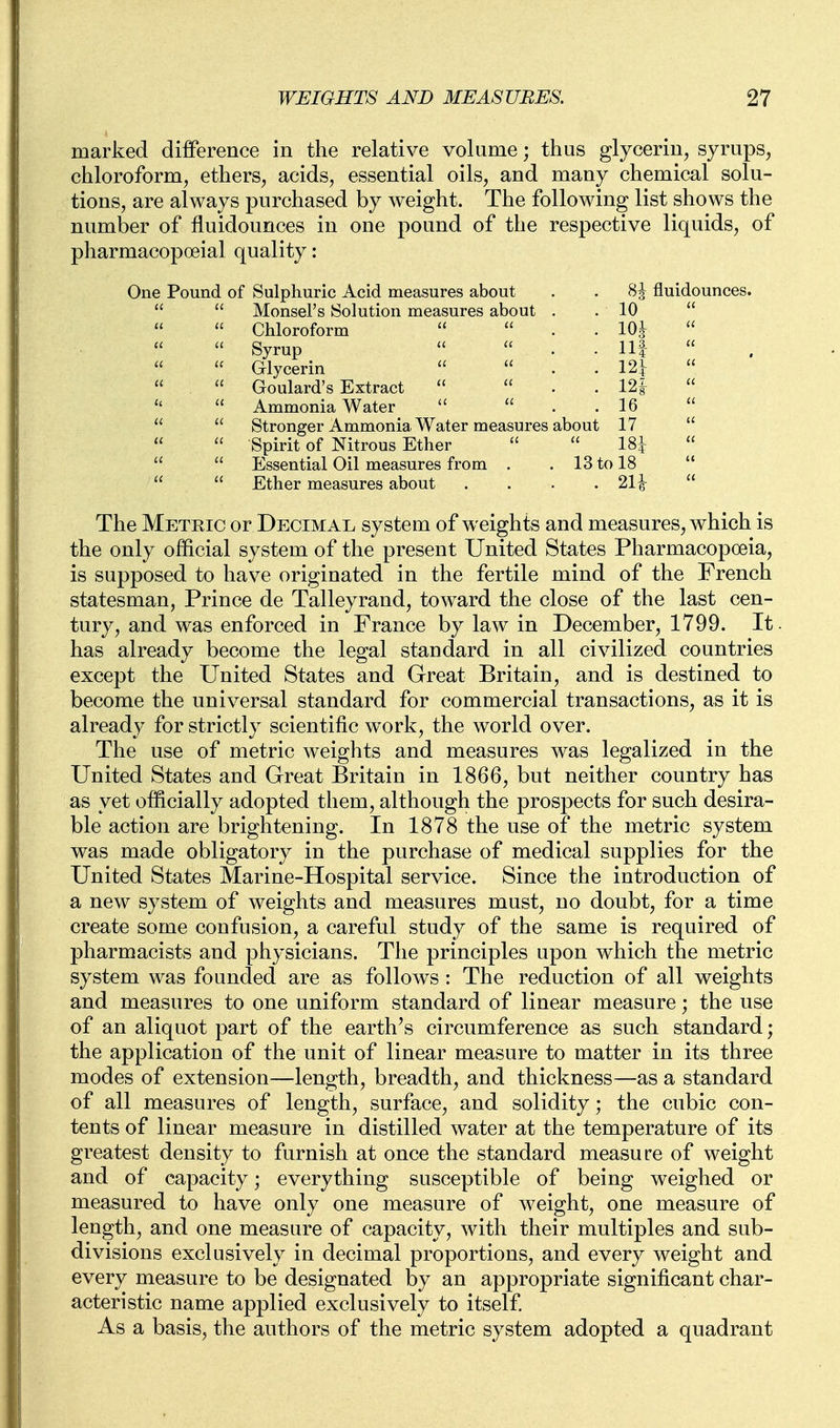 marked difference in the relative vohime; thus glycerin, syrups, chloroform, ethers, acids, essential oils, and many chemical solu- tions, are always jDurchased by weight. The following list shows the number of fluidounces in one pound of the respective liquids, of pharmacopoeial quality: One Pound of Sulphuric Acid measures about . . 8^ fluidounces.   Monsel's Solution measures about . .10   Chloroform   . . 10^  Syrup   . .Ill  Glycerin   . . 12L  Goulard's Extract   . . 12^  Ammonia Water   . . 16   Stronger Ammonia Water measures about 17   Spirit of Nitrous Ether   18|:    Essential Oil measures from . . 13 to 18    Ether measures about .... 21^  The Metric or Decimal system of weights and measures, which is the only official system of the present United States Pharmacopoeia, is supposed to have originated in the fertile mind of the French statesman, Prince de Talleyrand, toward the close of the last cen- tury, and was enforced in France by law in December, 1799. It. has already become the legal standard in all civilized countries except the United States and Great Britain, and is destined to become the universal standard for commercial transactions, as it is already for strictly scientific w^ork, the world over. The use of metric weights and measures was legalized in the United States and Great Britain in 1866, but neither country has as yet officially adopted them, although the prospects for such desira- ble action are brightening. In 1878 the use of the metric system was made obligatory in the purchase of medical supplies for the United States Marine-Hospital service. Since the introduction of a new system of weights and measures must, no doubt, for a time create some confusion, a careful study of the same is required of pharmacists and physicians. The principles upon which the metric system was founded are as follows : The reduction of all weights and measures to one uniform standard of linear measure; the use of an aliquot part of the earth's circumference as such standard; the application of the unit of linear measure to matter in its three modes of extension—length, breadth, and thickness—as a standard of all measures of length, surface, and solidity; the cubic con- tents of linear measure in distilled water at the temperature of its greatest density to furnish at once the standard measure of weight and of capacity; everything susceptible of being weighed or measured to have only one measure of weight, one measure of length, and one measure of capacity, with their multiples and sub- divisions exclusively in decimal proportions, and every weight and every measure to be designated by an appropriate significant char- acteristic name applied exclusively to itself As a basis, the authors of the metric system adopted a quadrant