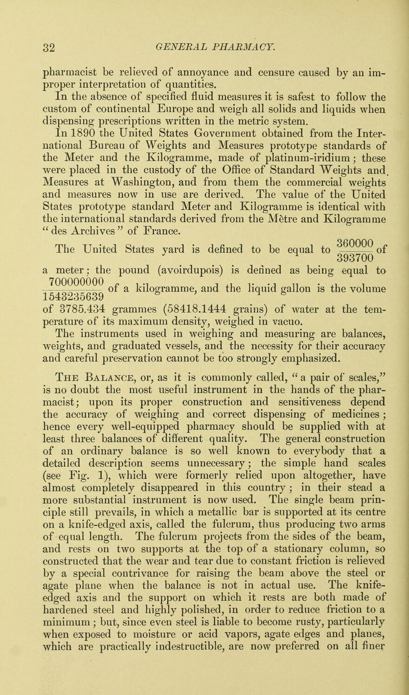 pharmacist be relieved of annoyance and censure caused by an im- proper interpretation of quantities. In the absence of specified fluid measures it is safest to follow the custom of continental Europe and weigh all solids and liquids when dispensing prescriptions written in the metric system. In 1890 the United States Government obtained from the Inter- national Bureau of Weights and Measures prototype standards of the Meter and the Kilogramme, made of platinum-iridium; these were placed in the custody of the Office of Standard Weights and. Measures at Washington, and from them the commercial weights and measures now in use are derived. The value of the United States prototype standard Meter and Kilogramme is identical with the international standards derived from the Metre and Kilogramme  des Archives  of France. The United States yard is defined to be equal to ^.^2222 of ^ ^ ^ ^ 393700 a meter; the pound (avoirdupois) is denned as being equal to '^^^o^^^^^ ^ kilogramme, and the liquid gallon is the volume 1543235639 of 3785.434 grammes (58418.1444 grains) of water at the tem- perature of its maximum density, weighed in vacuo. The instruments used in weighing and measuring are balances, weights, and graduated vessels, and the necessity for their accuracy and careful preservation cannot be too strongly emphasized. The Balance, or, as it is commonly called, a pair of scales, is no doubt the most useful instrument in the hands of the phar- macist; upon its proper construction and sensitiveness depend the accuracy of weighing and correct dispensing of medicines ; hence every well-equipped pharmacy should be supplied with at least three balances of dilferent quality. The general construction of an ordinary balance is so well known to everybody that a detailed description seems unnecessary; the simple hand scales (see Fig. 1), which were formerly relied upon altogether, have almost completely disappeared in this country ; in their stead a more substantial instrument is now used. The single beam prin- ciple still prevails, in which a metallic bar is supported at its centre on a knife-edged axis, called the fulcrum, thus producing two arms of equal length. The fulcrum projects from the sides of the beam, and rests on two supports at the top of a stationary column, so constructed that the wear and tear due to constant friction is relieved by a special contrivance for raising the beam above the steel or agate plane when the balance is not in actual use. The knife- edged axis and the support on which it rests are both made of hardened steel and highly polished, in order to reduce friction to a minimum ; but, since even steel is liable to become rusty, particularly when exposed to moisture or acid vapors, agate edges and planes, which are practically indestructible, are now preferred on all finer