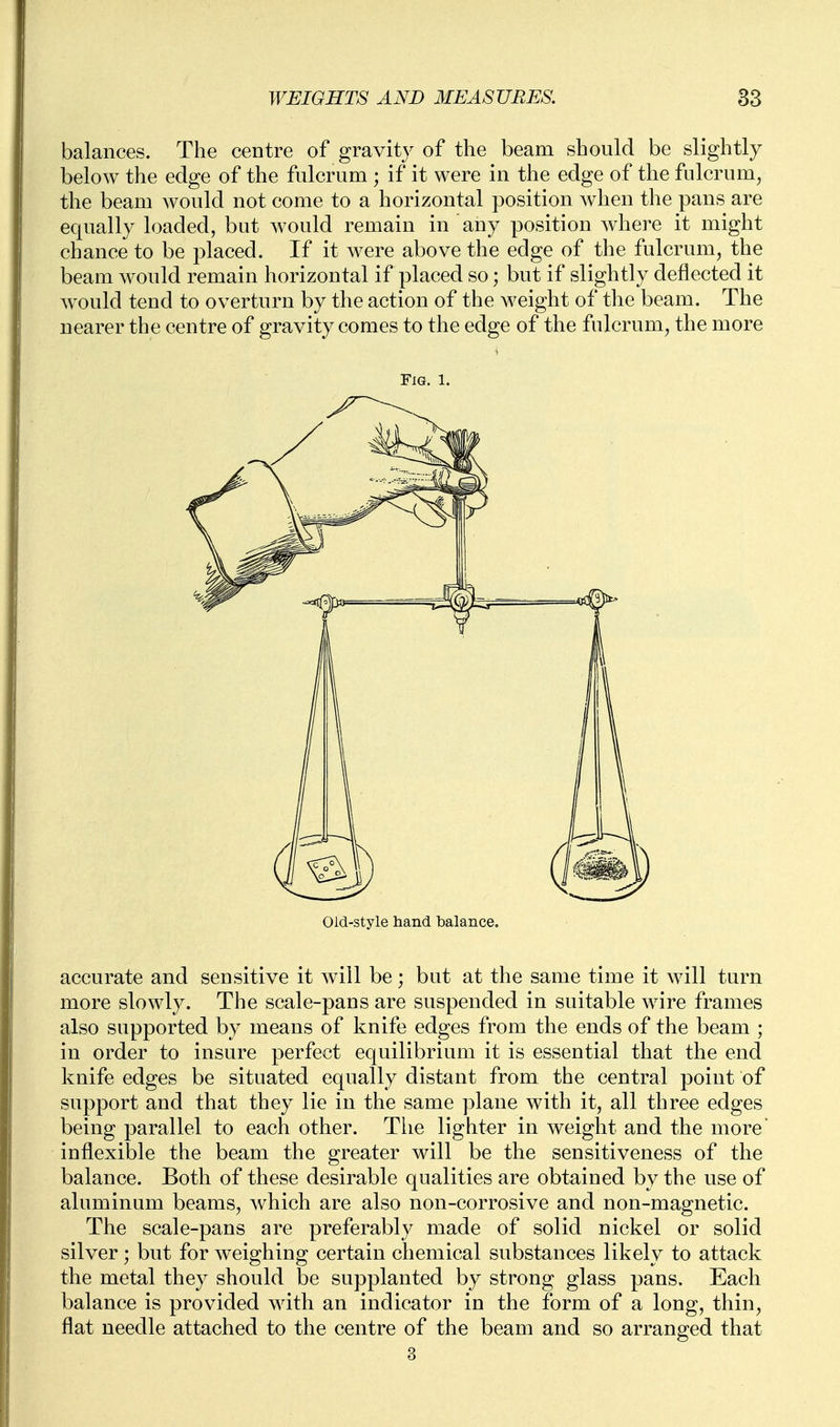 balances. The centre of gravity of the beam should be slightly below the edge of the fulcrum ; if it were in the edge of the fulcrum, the beam would not come to a horizontal position when the pans are equally loaded, but would remain in any position where it might chance to be placed. If it were above the edge of the fulcrum, the beam would remain horizontal if placed so; but if slightly deflected it would tend to overturn by the action of the weight of the beam. The nearer the centre of gravity comes to the edge of the fulcrum, the more Fig. 1. Old-style hand balance. accurate and sensitive it will be; but at the same time it will turn more slowly. The scale-pans are suspended in suitable wire frames also supported by means of knife edges from the ends of the beam ; in order to insure perfect equilibrium it is essential that the end knife edges be situated equally distant from the central point of support and that they lie in the same plane with it, all three edges being parallel to each other. The lighter in weight and the more inflexible the beam the greater will be the sensitiveness of the balance. Both of these desirable qualities are obtained by the use of aluminum beams, which are also non-corrosive and non-magnetic. The scale-pans are preferably made of solid nickel or solid silver; but for weighing certain chemical substances likely to attack the metal they should be supplanted by strong glass pans. Each balance is provided with an indicator in the form of a long, thin, flat needle attached to the centre of the beam and so arranged that 3