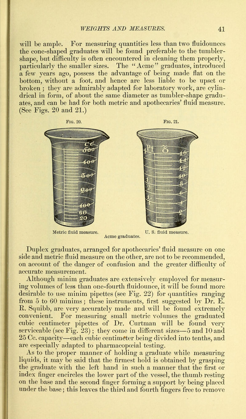 Avill be ample. For measuring quantities less than two fluidounces the cone-shaped graduates will be found preferable to the tumbler- shape, but difficulty is often encountered in cleaning them properly, particularly the smaller sizes. The '^Acme'^ graduates, introduced a few years ago, possess the advantage of being made flat on the bottom, without a foot, and hence are less liable to be upset or broken ; they are admirably adapted for laboratory work, are cylin- drical in form, of about the same diameter as tumbler-shape gradu- ates, and can be had for both metric and apothecaries' fluid measure. (See Figs. 20 and 21.) Fig. 20. Fig. 21. Metric fluid measure. U. S. fluid measure. Acme graduates. Duplex graduates, arranged for apothecaries' fluid measure on one side and metric fluid measure on the other, are not to be recommended, on account of the danger of confusion and the greater difficulty of accurate measurement. Although minim graduates are extensively employed for measur- ing volumes of less than one-fourth fluidounce, it will be found more desirable to use minim pipettes (see Fig. 22) for quantities ranging from 5 to 60 minims; these instruments, first suggested by Dr. E. R. Squibb, are very accurately made and will be found extremely convenient. For measuring small metric volumes the graduated cubic centimeter pipettes of Dr. Curtman will be found very serviceable (see Fig. 23); they come in different sizes—5 and 10 and 25 Cc. capacity-—each cubic centimeter being divided into tenths, and are especially adapted to pharmacopoeial testing. As to the proper manner of holding a graduate while measuring liquids, it may be said that the firmest hold is obtained by grasping the graduate with the left hand in such a manner that the first or index finger encircles the lower part of the vessel, the thumb resting on the base and the second finger forming a support by being placed under the base; this leaves the third and fourth fingers free to remove