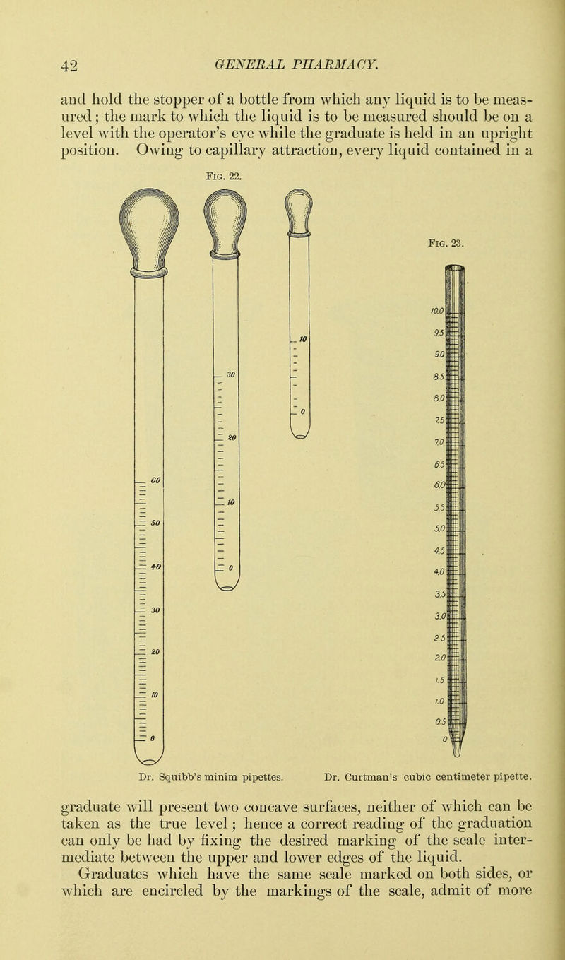 and hold the stopper of a bottle from which any liquid is to be meas- ured ; the mark to which the liquid is to be measured should be on a level Avith the operator's eye while the graduate is held in an upright position. Owing to capillary attraction, every liquid contained in a Fig. 22. Dr. Squibb's rainim pipettes. Dr. Curtman's cubic centimeter pipette. graduate will present two concave surfaces, neither of which can be taken as the true level; hence a correct reading of the graduation can only be had by fixing the desired marking of the scale inter- mediate between the upper and lower edges of the liquid. Graduates which have the same scale marked on both sides, or which are encircled by the markings of the scale, admit of more