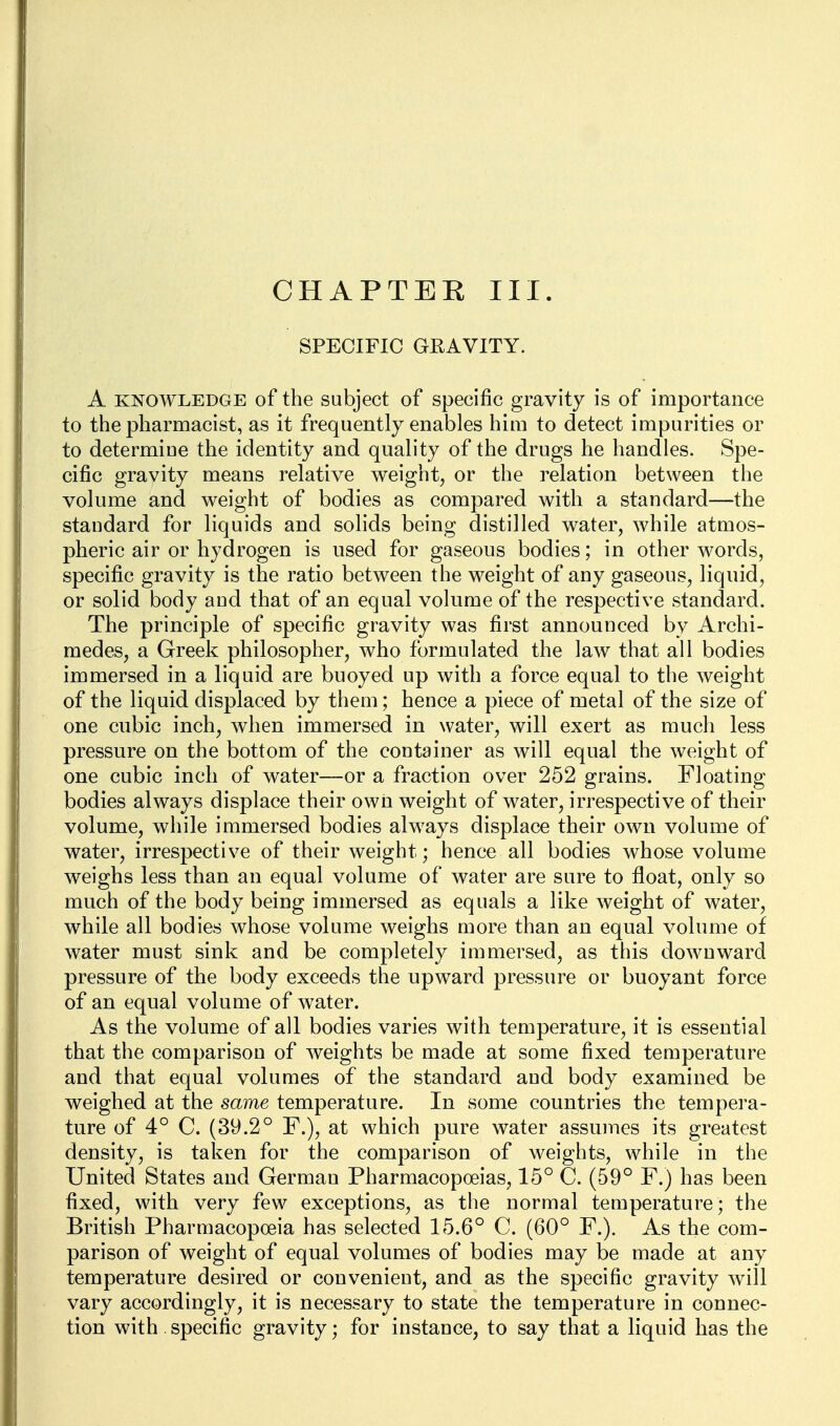 CHAPTEK III. SPECIFIC GRAVITY. A KNOWLEDGE of the Subject of specific gravity is of importance to the pharmacist, as it frequently enables him to detect impurities or to determine the identity and quality of the drugs he handles. Spe- cific gravity means relative weight, or the relation between the volume and weight of bodies as compared with a standard—the standard for liquids and solids being distilled water, while atmos- pheric air or hydrogen is used for gaseous bodies; in other words, specific gravity is the ratio between the weight of any gaseous, liquid, or solid body and that of an equal volume of the respective standard. The principle of specific gravity was first announced by Archi- medes, a Greek philosopher, who formulated the laAV that all bodies immersed in a liquid are buoyed up with a force equal to the weight of the liquid displaced by them; hence a piece of metal of the size of one cubic inch, when immersed in water, will exert as much less pressure on the bottom of the container as will equal the weight of one cubic inch of water—or a fraction over 252 grains. Floating bodies always displace their own weight of water, irrespective of their volume, while immersed bodies always displace their own volume of water, irrespective of their weight; hence all bodies whose volume weighs less than an equal volume of water are sure to float, only so much of the body being immersed as equals a like weight of water, while all bodies whose volume weighs more than an equal volume of water must sink and be completely immersed, as this downward pressure of the body exceeds the upward pressure or buoyant force of an equal volume of water. As the volume of all bodies varies with temperature, it is essential that the comparison of weights be made at some fixed temperature and that equal volumes of the standard and body examined be weighed at the same temperature. In some countries the tempera- ture of 4° C. (39.2° F.), at which pure water assumes its greatest density, is taken for the comparison of weights, whWe in the United States and German Pharmacopoeias, 15° C. (59° F.) has been fixed, with very few exceptions, as the normal temperature; the British Pharmacopoeia has selected 15.6° C. (60° F.). As the com- parison of weight of equal volumes of bodies may be made at any temperature desired or convenient, and as the specific gravity will vary accordingly, it is necessary to state the temperature in connec- tion with specific gravity; for instance, to say that a liquid has the