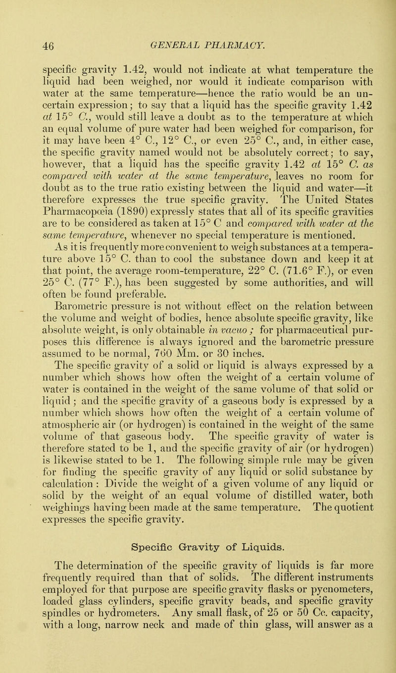 specific gravity 1.42^ would not indicate at what temperature the liquid had been weighed, nor would it indicate comparison with water at the same temperature—hence the ratio would be an un- certain expression; to say that a liquid has the specific gravity 1.42 at 15° C, would still leave a doubt as to the temperature at which an equal volume of pure water had been weighed for comparison, for it may have been 4° C, 12° or even 25° C, and, in either case, the specific gravity named would not be absolutely correct; to say, however, that a liquid has the specific gravity 1.42 at 15° C. as compared with water at the same temperature^ leaves no room for doubt as to the true ratio existing between the liquid and water—it therefore expresses the true specific gravity. The United States Pharmacopoeia (1890) expressly states that all of its specific gravities are to be considered as taken at 15° C and compared with loater at the same temperature^ whenever no special temperature is mentioned. As it is frequently more convenient to weigh substances at a tempera- ture above 15° C. than to cool the substance down and keep it at that point, the average room-temperature, 22° C. (71.6° F.), or even 25° C. (77° F.), has been suggested by some authorities, and will often be found preferable. Barometric pressure is not without effect on the relation between the volume and weight of bodies, hence absolute specific gravity, like absolute weight, is only obtainable in vacuo ; for pharmaceutical pur- poses this difference is always ignored and the barometric pressure assumed to be normal, 760 Mm. or 30 inches. The specific gravity of a solid or liquid is always expressed by a number which shows how often the weight of a certain volume of water is contained in the weight of the same volume of that solid or liquid ; and the specific gravity of a gaseous body is expressed by a number which shows how often the weight of a certain volume of atmospheric air (or hydrogen) is contained in the weight of the same volume of that gaseous body. The specific gravity of water is therefore stated to be 1, and the specific gravity of air (or hydrogen) is likewise stated to be 1. The following simple rule may be given for finding the specific gravity of any liquid or solid substance by calculation : Divide the weight of a given volume of any liquid or solid by the weight of an equal volume of distilled water, both weighings having been made at the same temperature. The quotient expresses the specific gravity. Specific Gravity of Liquids. The determination of the specific gravity of liquids is far more frequently required than that of solids. The different instruments employed for that purpose are specific gravity flasks or pycnometers, loaded glass cylinders, specific gravity beads, and specific gravity spindles or hydrometers. Any small flask, of 25 or 50 Cc. capacity, with a long, narrow neck and made of thin glass, will answer as a