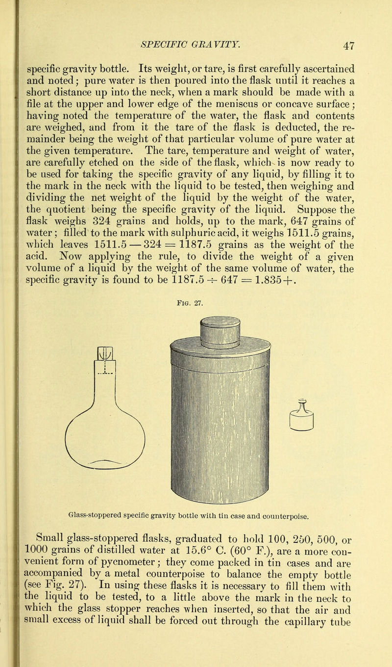 specific gravity bottle. Its weiglit^ or tare, is first carefully ascertained and noted; pure water is then poured into the flask until it reaches a short distance up into the neck, when a mark should be made with a file at the upper and lower edge of the meniscus or concave surface; having noted the temperature of the water, the flask and contents are weighed, and from it the tare of the flask is deducted, the re- mainder being the weight of that particular volume of pure water at the given temperature. The tare, temperature and weight of water, are carefully etched on the side of the flask, which- is now ready to be used for taking the specific gravity of any liquid, by filling it to the mark in the neck with the liquid to be tested, then weighing and dividing the net weight of the liquid by the weight of the water, the quotient being the specific gravity of the liquid. Suppose the flask weighs 324 grains and holds, up to the mark, 647 grains of water; filled to the mark with sulphuric acid, it weighs 1611.5 grains, which leaves 1511.5 — 324 = 1187.5 grains as the weight of the acid. Now applying the rule, to divide the weight of a given volume of a liquid by the weight of the same volume of water, the specific gravity is found to be 1187.5 647 = 1.835+ . Fig. 27. Glass-stoppered specific gravity bottle with tin case and counterpoise. Small glass-stoppered flasks, graduated to hold 100, 250, 500 or 1000 grains of distilled water at 15.6° C. (60° are a more con- venient form of pycnometer; they come packed in tin cases and are accompanied by a metal counterpoise to balance the empty bottle (see Fig. 27). In using these flasks it is necessary to fill them with the^ liquid to be tested, to a little above the mark in the neck to which the glass stopper reaches when inserted, so that the air and small excess of liquid shall be forced out through the capillary tube