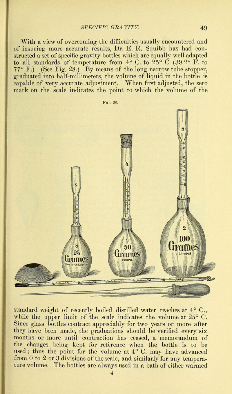 With a view of overcomiog the difficulties usually eucountered and of insuring more accurate results, Dr. E. R. Squibb has had con- structed a set of specific gravity bottles which are equally well adapted to all standards of temperature from 4° C. to 25° C. (39.2° F. to 77° F.) (See Fig. 28.) By means of the long narrow tube stopper, graduated into half-railh'meters, the volume of liquid in the bottle is capable of very accurate adjustment. When first adjusted, the zero mark on the scale indicates the point to which the volume of the Fig. 28. standard weight of recently boiled distilled water reaches at 4° C, while the upper limit of the scale indicates the volume at 25° C. Since glass bottles contract appreciably for two years or more after they have been made, the graduations should be verified every six months or more until contraction has ceased, a memorandum of the changes beiug kept for reference when the bottle is to be used; thus the point for the volume at 4° C. may have advanced from 0 to 2 or 3 divisions of the scale, and similarly for any tempera- ture volume. The bottles are alw^ays used in a bath of either warmed 4