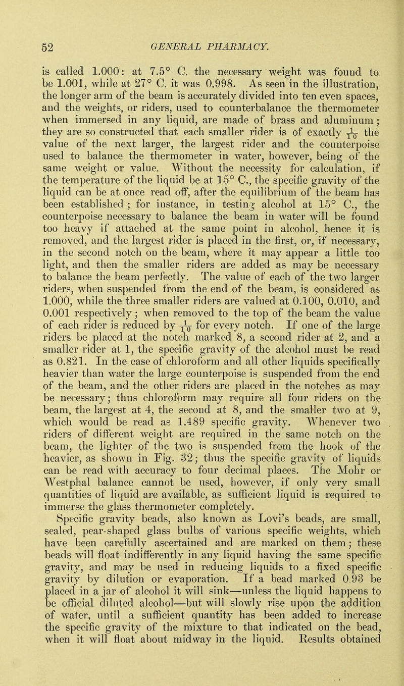 is called 1.000: at 7.5° C. the necessary weight was fouod to be 1.001, while at 27° C. it was 0.998. As seen in the illustration, the longer arm of the beam is accurately divided into ten even spaces, and the weights, or riders, used to counterbalance the thermometer when immersed in any liquid, are made of brass and aluminum; they are so constructed that each smaller rider is of exactly the value of the next larger, the largest rider and the counterpoise used to balance the thermometer in water, however, being of the same weight or value. Without the necessity for calculation, if the temperature of the liquid be at 15° C, the specific gravity of the liquid can be at once read off, after the equilibrium of the beam has been established ; for instance, in testing alcohol at 15° C, the counterpoise necessary to balance the beam in water will be found too heavy if attached at the same point in alcohol, hence it is removed, and the largest rider is placed in the first, or, if necessary, in the second notch on the beam, where it may appear a little too light, and then the smaller riders are added as may be necessary to balance the beam perfectly. The value of each of the two larger riders, when suspended from the end of the beam, is considered as 1.000, while the three smaller riders are valued at 0.100, 0.010, and 0.001 respectively; when removed to the top of the beam the value of each rider is reduced by y^Q- for every notch. If one of the large riders be placed at the notch marked 8, a second rider at 2, and a smaller rider at 1, the specific gravity of the alcohol must be read as 0.821. In the case of chloroform and all other liquids specifically heavier than water the large counterpoise is suspended from the end of the beam, and the other riders are placed in the notches as may be necessary; thus chloroform may require all four riders on the beam, the largest at 4, the second at 8, and the smaller two at 9, which would be read as 1.489 specific gravity. Whenever two riders of different weight are required in the same notch on the beam, the lighter of the two is suspended from the hook of the heavier, as shown in Fig. 82; thus the specific gravity of liquids can be read with accuracy to four decimal places. The Mohr or Westphal balance cannot be used, however, if only very small quantities of liquid are available, as sufficient liquid is required to immerse the glass thermometer completely. Specific gravity beads, also known as Lovi's beads, are small, sealed, pear-shaped glass bulbs of various specific weights, which have been carefully ascertained and are marked on them; these beads will float indifferently in any liquid having the same specific gravity, and may be used in reducing liquids to a fixed specific gravity by dilution or evaporation. If a bead marked 0.93 be placed in a jar of alcohol it will sink—unless the liquid happens to be official diluted alcohol—but will slowly rise upon the addition of water, until a sufficient quantity has been added to increase the specific gravity of the mixture to that indicated on the bead, when it will float about midway in the liquid. Results obtained