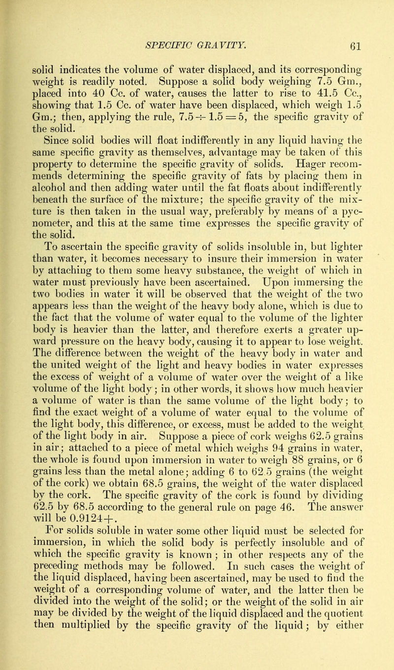 solid indicates the volume of water displaced, and its corresponding weight is readily noted. Suppose a solid body weighing 7.5 Gm., placed into 40 Cc. of water, causes the latter to rise to 41.5 Cc, showing that 1.5 Cc. of water have been displaced, which weigh 1.5 Gm.; then, applying the rule, 7.5-f-1.5 = 5, the specific gravity of the solid. Since solid bodies will float indifferently in any liquid having the same specific gravity as themselves, advantage may be taken of this property to determine the specific gravity of solids. Hager recom- mends determining the specific gravity of fats by placing them in alcohol and then adding water until the fat floats about indifferently beneath the surface of the mixture; the specific gravity of the mix- ture is then taken in the usual way, preferably by means of a pyc- nometer, and this at the same time expresses the specific gravity of the solid. To ascertain the specific gravity of solids insoluble in, but lighter than water, it becomes necessary to insure their immersion in water by attaching to them some heavy substance, the weight of which in water must previously have been ascertained. Upon immersing the two bodies in water it will be observed that the weight of the two appears less than the weight of the heavy body alone, which is due to the fact that the volume of water equal to the volume of the lighter body is heavier than the latter, and therefore exerts a greater up- ward pressure on the heavy body, causing it to appear to lose weight. The difference between the weight of the heavy body in water and the united weight of the light and heavy bodies in water expresses the excess of weight of a volume of water over the weight of a like volume of the light body ; in other words, it shows how much heavier a volume of water is than the same volume of the light body; to find the exact weight of a volume of water equal to the volume of the light body, this difference, or excess, must be added to the weight of the light body in air. Suppose a piece of cork weighs 62.5 grains in air; attached to a piece of metal which weighs 94 grains in water, the whole is found upon immersion in water to weigh 88 grains, or 6 grains less than the metal alone; adding 6 to 62 5 grains (the weight of the cork) we obtain 68.5 grains, the weight of the water displaced by the cork. The specific gravity of the cork is found by dividing 62.5 by 68.5 according to the general rule on page 46. The answer will be 0.9124 + . For solids soluble in water some other liquid must be selected for immersion, in which the solid body is perfectly insoluble and of which the specific gravity is known ; in other respects any of the preceding methods may be followed. In such cases the weight of the liquid displaced, having been ascertained, may be used to find the weight of a corresponding volume of water, and the latter then be divided into the weight of the solid; or the weight of the solid in air may be divided by the weight of the liquid displaced and the quotient then multiplied by the specific gravity of the liquid ; by either