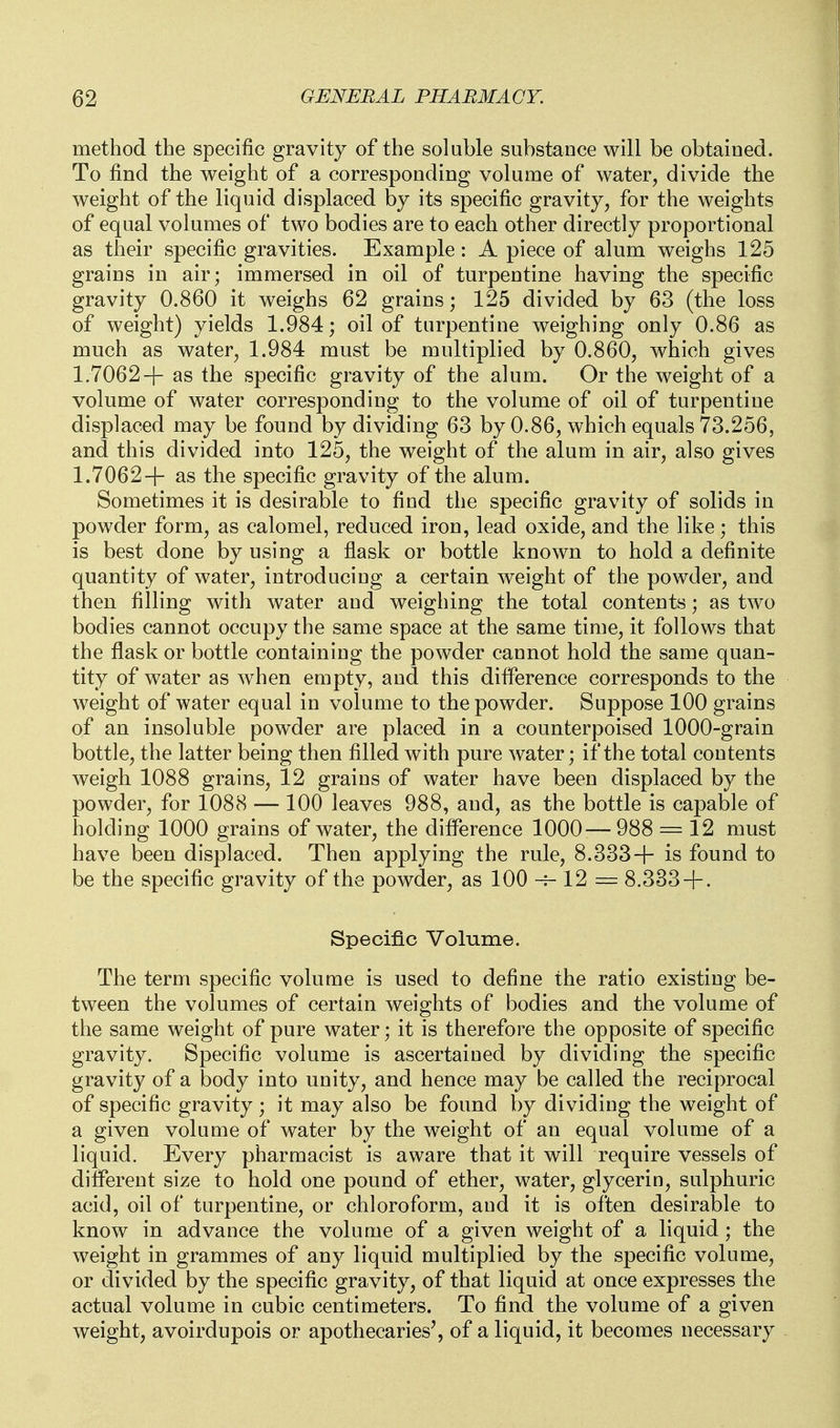 method the specific gravity of the soluble substance will be obtained. To find the weight of a corresponding volume of water, divide the weight of the liquid displaced by its specific gravity, for the weights of equal volumes of two bodies are to each other directly proportional as their specific gravities. Example: A piece of alum weighs 125 grains in air; immersed in oil of turpentine having the specific gravity 0.860 it weighs 62 grains; 125 divided by 63 (the loss of weight) yields 1.984; oil of turpentine weighing only 0.86 as much as water, 1.984 must be multiplied by 0.860, which gives 1.7062-|- as the specific gravity of the alum. Or the weight of a volume of water corresponding to the volume of oil of turpentine displaced may be found by dividing 63 by 0.86, which equals 73.256, and this divided into 125, the weight of the alum in air, also gives 1.7062+ as the specific gravity of the alum. Sometimes it is desirable to find the specific gravity of solids in powder form, as calomel, reduced iron, lead oxide, and the like; this is best done by using a flask or bottle known to hold a definite quantity of water, introducing a certain weight of the powder, and then filling with water and weighing the total contents; as two bodies cannot occupy the same space at the same time, it follows that the flask or bottle containing the powder cannot hold the same quan- tity of water as when empty, and this difference corresponds to the weight of water equal in volume to the powder. Suppose 100 grains of an insoluble powder are placed in a counterpoised 1000-grain bottle, the latter being then filled with pure water; if the total contents weigh 1088 grains, 12 grains of water have been displaced by the powder, for 1088 — 100 leaves 988, and, as the bottle is capable of holding 1000 grains of water, the difference 1000— 988 = 12 must have been displaced. Then applying the rule, 8.333+ is found to be the specific gravity of the powder, as 100 -v- 12 = 8.333 + . Specific Volume. The term specific volume is used to define the ratio existing be- tween the volumes of certain weights of bodies and the volume of the same weight of pure water; it is therefore the opposite of specific gravity. Specific volume is ascertained by dividing the specific gravity of a body into unity, and hence may be called the reciprocal of specific gravity; it may also be found by dividing the weight of a given volume of water by the weight of an equal volume of a liquid. Every pharmacist is aware that it will require vessels of different size to hold one pound of ether, water, glycerin, sulphuric acid, oil of turpentine, or chloroform, and it is often desirable to know in advance the volume of a given weight of a liquid; the weight in grammes of any liquid multiplied by the specific volume, or divided by the specific gravity, of that liquid at once expresses the actual volume in cubic centimeters. To find the volume of a given weight, avoirdupois or apothecaries', of a liquid, it becomes necessary