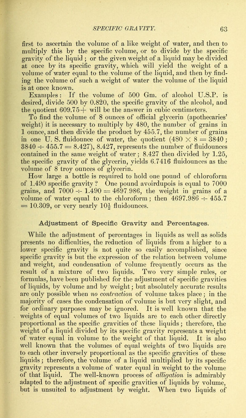 first to ascertain the volume of a like weight of water, and then to multiply this by the specific volume^ or to divide by the specific gravity of the liquid ; or the given weight of a liquid may be divided at once by its specific gravity^ which will yield the weight of a volume of water equal to the volume of the liquid, and then by find- ing the volume of such a weight of water the volume of the liquid is at once known. Examples: If the volume of 500 Gm. of alcohol U.S.P. is desired, divide 500 by 0.820, the specific gravity of the alcohol, and the quotient 609.75-f will be the answer in cubic centimeters. To find the volume of 8 ounces of official glycerin (apothecaries' weight) it is necessary to multiply by 480, the number of grains in 1 ounce, and then divide the product by 455.7, the number of grains in one U. S. fluidounce of water, the quotient (480 X 8 = 3840; 8840 -r- 455.7 = 8.427), 8.427, represents the number of fluidounces contained in the same weight of water; 8.427 then divided by 1.25, the specific gravity of the glycerin, yields 6.7416 fluidounces as the volume of 8 troy ounces of glycerin. How large a bottle is required to hold one pouud of chloroform of 1.490 specific gravity ? One pound avoirdupois is equal to 7000 grains, and 7000 -^ 1.490^ 4697.986, the weight in grains of a volume of water equal to the chloroform; then 4697.986 455.7 = 10.309, or very nearly 10J fluidounces. Adjustment of Specific Gravity and Percentages. While the adjustment of percentages in liquids as well as solids presents no difficulties, the reduction of liquids from a higher to a lower specific gravity is not quite so easily accomplished, since specific gravity is but the expression of the relation between volume and weight, and condensation of volume frequently occurs as the result of a mixture of two liquids. Two very simple rules, or formulas, have been published for the adjustment of specific gravities of liquids, by volume and by weight; but absolutely accurate results are only possible when no contraction of volume takes place; in the majority of cases the condensation of volume is but very slight, and for ordinary purposes may be ignored. It is well known that the weights of equal volumes of two liquids are to each other directly proportional as the specific gravities of these liquids; therefore, the weight of a liquid divided by its specific gravity represents a weight of water equal in volume to the weight of that liquid. It is also well known that the volumes of equal weights of two liquids are to each other inversely proportional as the specific gravities of these liquids; therefore, the volume of a liquid multiplied by its specific gravity represents a volume of water equal in weight to the volume of that liquid. The well-known process of alligation is admirably adapted to the adjustment of specific gravities of liquids by volume, but is unsuited to adjustment by weight. When two liquids of