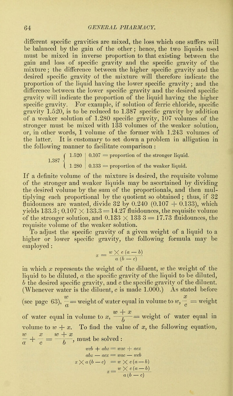 i: .520 1.387 .280 different specific gravities are mixed, the loss which one suffers will be balanced by the gain of the other; hence, the two liquids used must be mixed in inverse proportion to that existing between the gain and loss of specific gravity and the specific gravity of the mixture; the difference between the higher specific gravity and the desired specific gravity of the mixture will therefore indicate the proportion of the liquid having the lower specific gravity; and the difference between the lower specific gravity aud the desired specific gravity will indicate the proportion of the liquid having the higher specific gravity. For example, if solution of ferric chloride, specific gravity 1.520, is to be reduced to 1.387 specific gravity by addition of a weaker solution of 1.280 specific gravity, 107 volumes of the stronger must be mixed with 133 volumes of the weaker solution, or, in other words, 1 volume of the former with 1.243 volumes of the latter. It is customary to set down a problem in alligation in the following manner to facilitate comparison : 0.107 = proportion of the stronger liquid. 0.133 = proportion of the weaker liquid. If a definite volume of the mixture is desired, the requisite volume of the stronger and weaker liquids may be ascertained by dividing the desired volume by the sum of the proportionals, and then mul- tiplying each proportional by the quotient so obtained ; thus, if 32 fluidounces are wanted, divide 32 by 0.240 (0.107 + 0.133), which yields 133.3; 0.107 X 133.3 = 14.27 fluidounces, the requisite volume of the stronger solution, and 0.133 X 133 3 = 17.73 fluidounces, the requisite volume of the weaker solution. To adjust the specific gravity of a given weight of a liquid to a higher or lower specific gravity, the following formula may be employed : w X <3 (a — b) a {b — c) in which x represents the weight of the diluent, w the weight of the liquid to be diluted, a the specific gravity of the liquid to be diluted, b the desired specific gravity, and c the specific gravity of the diluent. (Whenever water is the diluent, c is made 1.000.) As stated before (see page 63), ~= weight of water equal in volume tow, — = weight of water equal in volume to x, ^^^--^—= weight of water equal in volume to lo + To find the value of x, the following equation, W X w -\- X -\- — — —7—J must be solved : a web -\- abx = ivac -\- acx abx — OCX = ivac — ^vcb xy(a{b — c) =wXc(a — b) IV yC c(a — b) a(b — c)