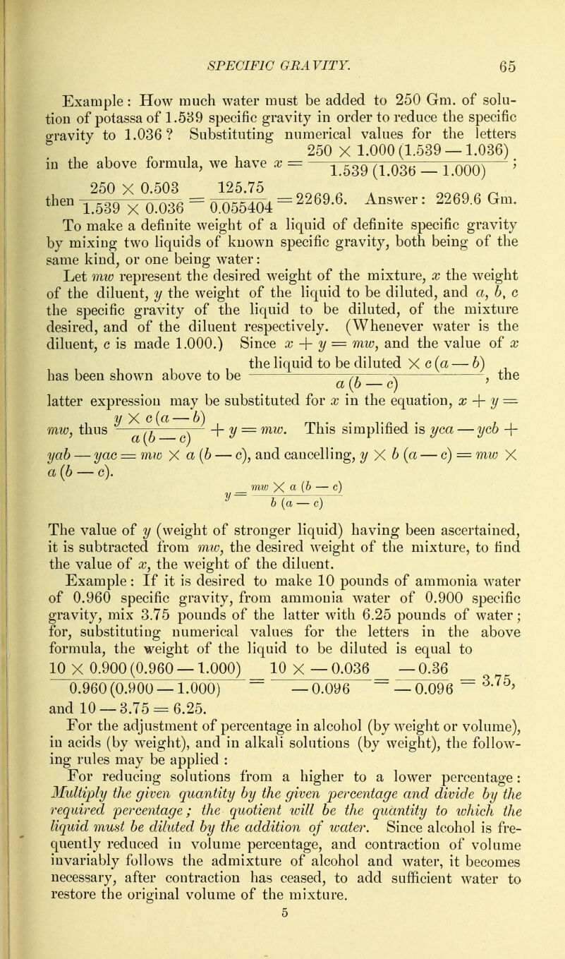 Example: How much water must be added to 250 Gm. of solu- tion of potassa of 1.589 specific gravity in order to reduce the specific gravity to 1.036? Substituting numerical values for the letters 250 X 1.000(1.539 — 1.036) in the above formula, we have x — —1 639 (1 036 1 000) ^ t'^*^ iS^O^e = = 2269.6. Answer: 2269.6 Gm. To make a definite weight of a liquid of definite specific gravity by mixing two liquids of known specific gravity, both being of the same kind, or one being water: Let miD represent the desired weight of the mixture, x the weight of the diluent, y the weight of the liquid to be diluted, and a, 6, c the specific gravity of the liquid to be diluted, of the mixture desired, and of the diluent respectively. (Whenever water is the diluent, c is made 1.000.) Since x y = mw, and the value of x the liquid to be diluted X c (a — 6) has been shown above to be ^ , the latter expression may be substituted for x in the equation, x y ■=■ miu, thus —— -\- y — Tiiis simplified is ^/ca — ycb + yab — yac = mw X a(b — c), and cancelling, y X b (a — c) = mw X a{b — c). miv X — c) ^ b{a — c) The value of y (weight of stronger liquid) having been ascertained, it is subtracted from miv, the desired weight of the mixture, to find the value of x, the weight of the diluent. Example: If it is desired to make 10 pounds of ammonia water of 0.960 specific gravity, from ammonia water of 0.900 specific gravity, mix 3.75 pounds of the latter with 6.25 pounds of water; for, substituting numerical values for the letters in the above formula, the weight of the liquid to be diluted is equal to 10 X 0.900 (0.960 —1.000) 10 X — 0.036 — 0.36 _ 0.960 (0.900 —1.000) — 0.096 ~ — 0.096 ^ and 10 — 3.75 = 6.25. For the adjustment of percentage in alcohol (by weight or volume), in acids (by weight), and in alkali solutions (by weight), the follow- ing rules may be applied : For reducing solutions from a higher to a lower percentage: Multiply the given quantity by the given percentage and divide by the required percentage; the quotient will be the quantity to which the liquid mud be diluted by the addition of water. Since alcohol is fre- quently reduced in volume percentage, and contraction of volume invariably follows the admixture of alcohol and water, it becomes necessary, after contraction has ceased, to add sufficient water to restore the original volume of the mixture.