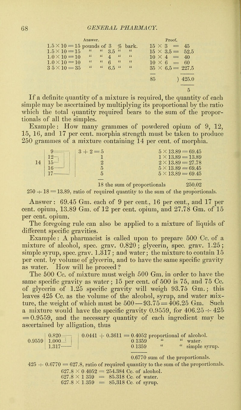 Answer Proof. 1.5X10 = 15 pounds of 3 % bark. 15 X 3 = 45 1.5X10 = 15   3.5  a 15 X 3.5 = 52.5 1.0 X 10 = 10  a ^ u 10 X 4 = 40 1.0X10 = 10  u g a u 10 X 6 = 60 3 5X 10 = 35  6.5  11 35 X 6.5 = 227.5 85 425.0 If a definite quantity of a mixture is required, the quantity of each simple may be ascertained by multiplying its proportional by the ratia which the total quantity required bears to the sum of the propor- tionals of all the simples. Example: How many grammes of powdered opium of 9, 12, 15, 16, and 17 per cent, morphia strength must be taken to produce 250 grammes of a mixture containing 14 per cent, of morphia. 14 9 12- 15— 16 17 3 + 2 5 X 13.89 = 69.45 1X13.89 = 13.89 2X 13.89 = 27.78 5 X 13.89 = 69.45 5 X 13.89 = 69.45 18 the sum of proportionals 250.02 250 18 = 13.89, ratio of required quantity to the sum of the proportionals. Answer: 69.45 Gm. each of 9 per cent., 16 per cent., and 17 per cent, opium, 13.89 Gm. of 12 per cent, opium, and 27.78 Gm. of 15 per cent, opium. The foregoing rule can also be applied to a mixture of liquids of different specific gravities. Example: A pharmacist is called upon to prepare 500 Cc. of a mixture of alcohol, spec. grav. 0.820; glycerin, spec. grav. 1.25; simple syrup, spec. grav. 1.817; and water; the mixture to contain 15 per cent, by volume of glycerin, and to have the same specific grav^ity as water. How will he proceed ? The 500 Cc. of mixture must weigh 500 Gm. in order to have the same specific gravity as water; 15 per cent, of 500 is 75, and 75 Cc. of glycerin of 1.25 specific gravity will weigh 93.75 Gm.; this leaves 425 Cc. as the volume of the alcohol, syrup, and water mix- ture, the weight of which must be 500 — 93.75 = 406.25 Gm. Such a mixture would have the specific gravity 0.9559, for 406.25-^425 = 0.9559, and the necessary quantity of each ingredient may be ascertained by alligation, thus 0.0441 0.9559 425 0.820z 1.000- 1.317- 0.3611 = 0.4052 proportional of alcohol. 0.1359   water. 0.1359   simple syrup. 0.6770 sum of the proportionals. 0.6770 = 627.8, ratio of required quantity to the sum of the proportionals.. 627.8 X 0.4052 = 254.384 Cc of alcohol. 627.8 X 1 359 = 85.318 Cc of water. 627.8 X 1.359 = 85.318 Cc of syrup.