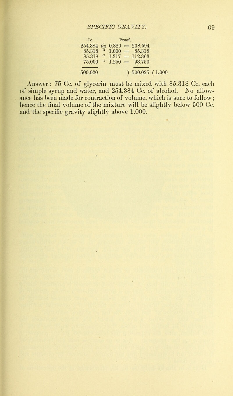 Cc. Proof. 254.384 @j 0.820 = 208.594 85.318  1.000 = 85.318 85.318  1.317 = 112.363 75.000  1.250 = 93.750 500.020 ) 500.025 (1.000 Answer: 75 Cc. of glycerin must be mixed with 85.318 Cc. each of simple syrnp and water, and 254.384 Cc. of alcohol. No allow- ance has been made for contraction of volume, which is sure to follow; hence the final volume of the mixture will be slightly below 500 Cc. and the specific gravity slightly above 1.000.