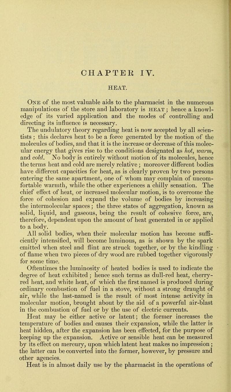 HEAT. One of the most valuable aids to the pharmacist in the numerous manipulations of the store and laboratory is heat ; hence a knowl- edge of its varied application and the modes of controlling and directing its influence is necessary. The undulatory theory regarding heat is now accepted by all scien- tists ; this declares heat to be a force generated by the motion of the molecules of bodies, and that it is the increase or decrease of this molec- ular energy that gives rise to the conditions designated as hot, warm, and Gold. No body is entirely without motion of its molecules, hence the terms heat and cold are merely relative ; moreover different bodies have differeut capacities for heat, as is clearly proven by two persons entering the same apartment, one of whom may complain of uncom- fortable warmth, Avhile the other experiences a chilly sensation. The chief effect of heat, or increased molecular motion, is to overcome the force of cohesion and expand the volume of bodies by increasing the intermolecuJar spaces; the three states of aggregation, known as solid, liquid, and gaseous, being the result of cohesive force, are, therefore, dependent upon the amount of heat generated in or applied to a body. All solid bodies, when their molecular motion has become suffi- ciently intensified, will become luminous, as is shown by the spark emitted when steel and flint are struck together, or by the kindling of flame when two pieces of dry wood are rubbed together vigorously for some time. Oftentimes the luminosity of heated bodies is used to indicate the degree of heat exhibited; hence such terms as dull-red heat, cherry- red heat, and white heat, of which the first named is produced during ordinary combustion of fuel in a stove, without a strong draught of air, while the last-named is the result of most intense activity in molecular motion, brought about by the aid of a powerful air-blast in the combustion of fuel or by the use of electric currents. Heat may be either active or latent; the former increases the temperature of bodies and causes their expansion, while the latter is heat hidden, after the expansion has been effected, for the purpose of keeping up the expansion. Active or sensible heat can be measured by its effect on mercury, upon which latent heat makes no impression; the latter can be converted into the former, however, by pressure and other agencies. Heat is in almost daily use by the pharmacist in the operations of