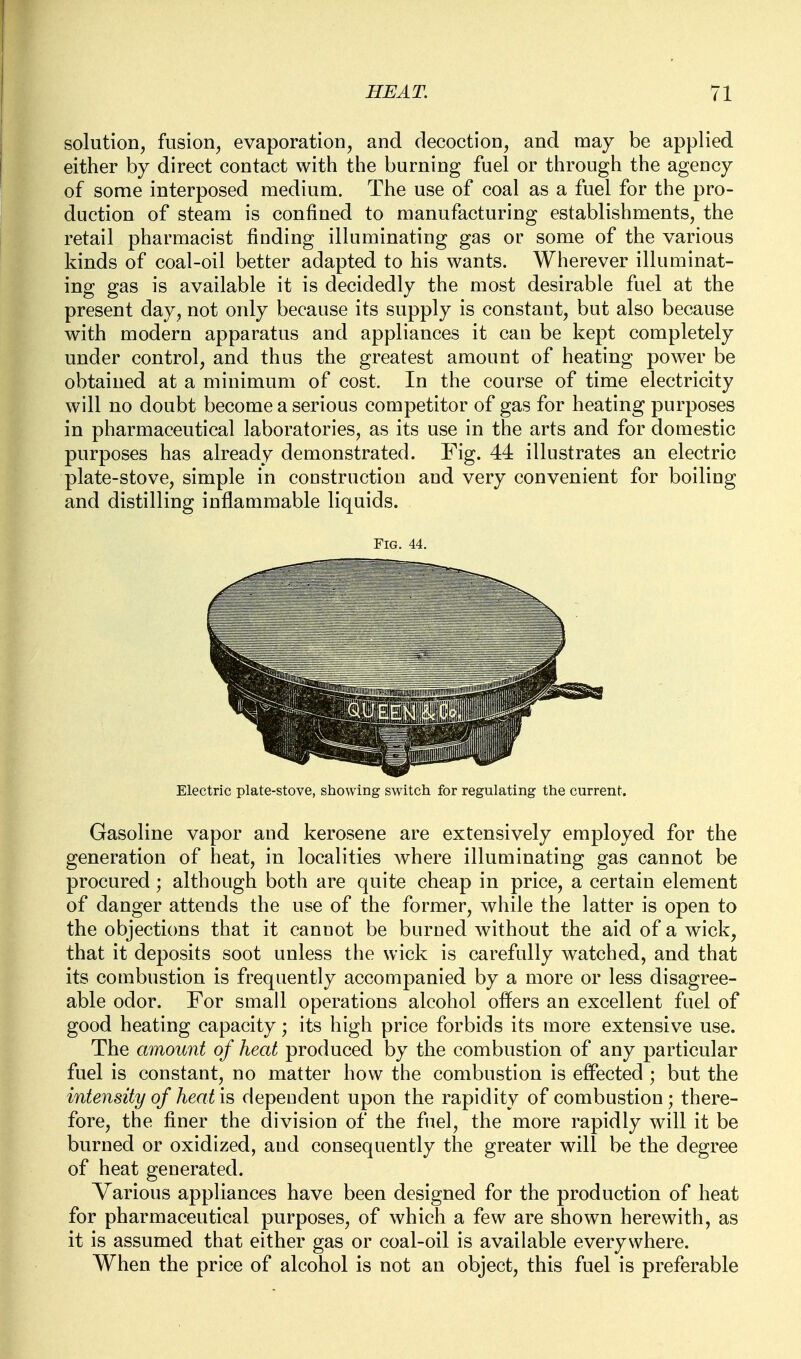 solution, fusion, evaporation, and decoction, and may be applied either by direct contact with the burning fuel or through the agency of some interposed medium. The use of coal as a fuel for the pro- duction of steam is confined to manufacturing establishments, the retail pharmacist finding illuminating gas or some of the various kinds of coal-oil better adapted to his wants. Wherever illuminat- ing gas is available it is decidedly the most desirable fuel at the present day, not only because its supply is constant, but also because with modern apparatus and appliances it can be kept completely under control, and thus the greatest amount of heating power be obtained at a minimum of cost. In the course of time electricity will no doubt become a serious competitor of gas for heating purposes in pharmaceutical laboratories, as its use in the arts and for domestic purposes has already demonstrated. Fig. 44 illustrates an electric plate-stove, simple in construction and very convenient for boiling and distilling inflammable liquids. Fig. 44. Electric plate-stove, showing switch for regulating the current. Gasoline vapor and kerosene are extensively employed for the generation of heat, in localities where illuminating gas cannot be procured; although both are quite cheap in price, a certain element of danger attends the use of the former, while the latter is open to the objections that it cannot be burned without the aid of a wick, that it deposits soot unless the wick is carefully watched, and that its combustion is frequently accompanied by a more or less disagree- able odor. For small operations alcohol offers an excellent fuel of good heating capacity; its high price forbids its more extensive use. The amount of heat produced by the combustion of any particular fuel is constant, no matter how the combustion is effected ; but the intensity of heat is dependent upon the rapidity of combustion; there- fore, the finer the division of the fuel, the more rapidly will it be burned or oxidized, and consequently the greater will be the degree of heat generated. Various appliances have been designed for the production of heat for pharmaceutical purposes, of which a few are shown herewith, as it is assumed that either gas or coal-oil is available everywhere. When the price of alcohol is not an object, this fuel is preferable