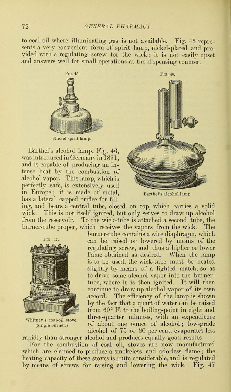 to coal-oil where illuminating gas is not available. Fig. 45 repre- sents a very convenieDt form of spirit lamp, nickel-plated and pro- vided with a regulating screw for the wick; it is not easily upset and answers well for small operations at the dispensing counter. Fig. 45. Fig. 46. Barthel's alcohol lamp. Fig. 47. Nickel spirit lamp. Barthel's alcohol lamp, Fig. 46, was introduced in Germany in 1891, and is capable of producing an in- tense heat by the combustion of alcohol vapor. This lamp, which is perfectly safe, is extensively used in Europe; it is made of metal, has a lateral capped orifice for fill- ing, and bears a central tube, closed on top, Avhich carries a solid wick. This is not itself ignited, but only serves to draw up alcohol from the reservoir. To the wick-tube is attached a second tube, the burner-tube proper, which receives the vapors from the wick. The burner-tube contains a wire diaphragm, which can be raised or lowered by means of the regulating screw, and thus a higher or lower flame obtained as desired. When the lamp is to be used, the wick-tube must be heated slightly by means of a lighted match, so as to drive some alcohol vapor into the burner- tube, where it is then ignited. It will then continue to draw up alcohol vapor of its own accord. The efficiency of the lamp is shown by the fact that a quart of water can be raised from 60° F. to the boiling-point in eight and three-quarter minutes, with an expenditure of about one ounce of alcohol; low-grade alcohol of 75 or 80 per cent, evaporates less rapidly than stronger alcohol and produces equally good results. For the combustion of coal oil, stoves are now manufactured which are claimed to produce a smokeless and odorless flame; the heating capacity of these stoves is quite considerable, and is regulated by means of screws for raising and lowering the wick. Fig. 47 Whitney's coal-oil stove. (Single burner.)