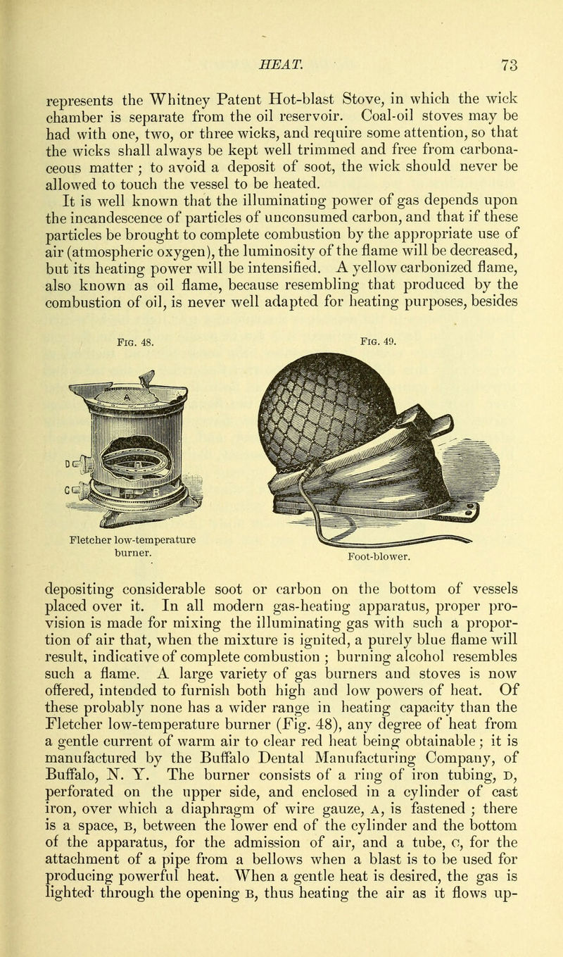 represents the Whitney Patent Hot-blast Stove, in which the wick chamber is separate from the oil reservoir. Coal-oil stoves may be had with one, two, or three wicks, and require some attention, so that the wicks shall always be kept well trimmed and free from carbona- ceous matter ; to avoid a deposit of soot, the wick should never be allowed to touch the vessel to be heated. It is well known that the illuminating power of gas depends upon the incandescence of particles of unconsumed carbon, and that if these particles be brought to complete combustion by the appropriate use of air (atmospheric oxygen), the luminosity of the flame will be decreased, but its heating power will be intensified. A yellow carbonized flame, also known as oil flame, because resembling that produced by the combustion of oil, is never well adapted for heating purposes, besides Fig. 48. Fig. 49. Foot-blower. depositing considerable soot or carbon on the bottom of vessels placed over it. In all modern gas-heating apparatus, proper pro- vision is made for mixing the illuminating gas with such a propor- tion of air that, when the mixture is ignited, a purely blue flame will result, indicative of complete combustion ; burning alcohol resembles such a flame. A large variety of gas burners and stoves is now offered, intended to furnish both high and low powers of heat. Of these probably none has a wider range in heating capacity than the Fletcher low-temperature burner (Fig. 48), any degree of heat from a gentle current of warm air to clear red heat being obtainable; it is manufactured by the Buffalo Dental Manufacturing Company, of Buffalo, N. Y. The burner consists of a ring of iron tubing, D, perforated on the upper side, and enclosed in a cylinder of cast iron, over which a diaphragm of wire gauze. A, is fastened ; there is a space, b, between the lower end of the cylinder and the bottom of the apparatus, for the admission of air, and a tube, o, for the attachment of a pipe from a bellows when a blast is to be used for producing powerful heat. When a gentle heat is desired, the gas is lighted- through the opening b, thus heating the air as it flows up-