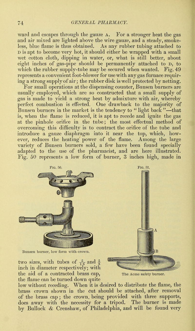 ward and escapes through the gauze A. For a stronger heat the gas and air mixed are lighted above the wire gauze, and a steady, smoke- less, blue flame is thus obtained. As any rubber tubing attached to D is apt to become very hot, it should either be wrapped with a small wet cotton cloth, dipping in water, or, what is still better, about eight inches of gas-pipe should be permanently attached to D, to which the rubber supply-tube may be secured when wanted. Fig. 49 represents a convenient foot-blower for use with any gas furnace requir- ing a strong supply of air; the rubber disk is well protected by netting. For small operations at the dispensing counter, Bunsen burners are usually employed, which are so constructed that a small supply of gas is made to yield a strong heat by admixture with air, whereby perfect combustion is effected. One drawback to the majority of Bunsen burners in the market is the tendency to light back—that is, when the flame is reduced, it is apt to recede and ignite the gas at the pinhole orifice in the tube; the most effectual method of overcoming this difficulty is to contract the orifice of the tube and introduce a gauze diaphragm into it near the top, which, how- ever, reduces the heating power of the flame. Among the large variety of Bunsen burners sold, a few have been found specially adapted to the use of the pharmacist, and are here illustrated. Fig. 50 represents a low form of burner, 3 inches high, made in Fig. 50. Fig. 51. the aid of a contracted brass cap. The Acme safety burner. the flame can be turned down quite low without receding. When it is desired to distribute the flame, the brass crown shown in the Cut should be attached, after removal of the brass cap; the crown, being provided with three supports, does away with the necessity for a tripod. The burner is made by Bullock & Crenshaw, of Philadelphia, and will be found very