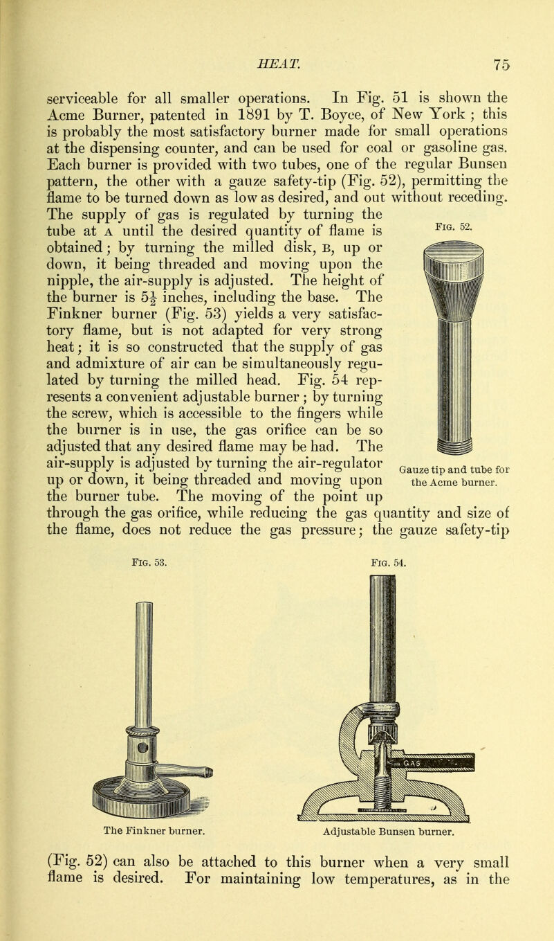 serviceable for all smaller operations. In Fig. 51 is shown the Acme Burner, patented in 1891 by T. Boyce, of New York ; this is probably the most satisfactory burner made for small operations at the dispensing counter, and can be used for coal or gasoline gas. Each burner is provided with two tubes, one of the regular Bunsen pattern, the other with a gauze safety-tip (Fig. 52), permitting the flame to be turned down as low as desired, and out without receding. The supply of gas is regulated by turning the tube at A until the desired quantity of flame is obtained; by turning the milled disk, B, up or down, it being threaded and moving upon the nipple, the air-supply is adjusted. The height of the burner is 5J inches, including the base. The Finkner burner (Fig. 53) yields a very satisfac- tory flame, but is not adapted for very strong heat; it is so constructed that the supply of gas and admixture of air can be simultaneously regu- lated by turning the milled head. Fig. 54 rep- resents a convenient adjustable burner ; by turning the screw, which is accessible to the fingers while the burner is in use, the gas orifice can be so adjusted that any desired flame may be had. The air-supply is adjusted by turning the air-regulator ^^^^^^^^^ ^^^^ up or down, it being threaded and moving upon the Acme burner, the burner tube. The moving of the point up through the gas orifice, while reducing the gas quantity and size of the flame, does not reduce the gas pressure; the gauze safety-tip Fig. 53. Fig. 54. Tbe Finkner burner. Adjustable Bunsen burner. (Fig. 52) can also be attached to this burner when a very small flame is desired. For maintaining low temperatures, as in the