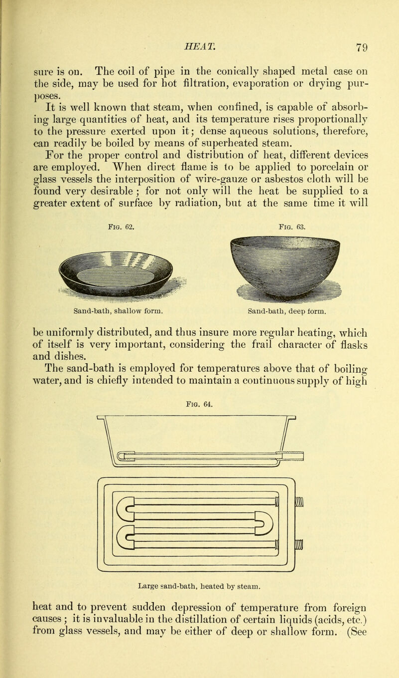 sure is ou. The coil of pipe in the conically shaped metal case on the side, may be used for hot filtration, evaporation or drying pur- poses. It is well known that steam, when confined, is capable of absorb- ing large quantities of heat, and its temperature rises proportionally to the pressure exerted upon it; dense aqueous solutions, therefore, can readily be boiled by means of superheated steam. For the proper control and distribution of heat, different devices are employed. When direct flame is to be applied to porcelain or glass vessels the interposition of wire-gauze or asbestos cloth will be found very desirable ; for not only will the heat be supplied to a greater extent of surface by radiation, but at the same time it will Fig. 62. Fig. 63. Nmd-t)ath, shallow form. Sand-bath, deep form. be uniformly distributed, and thus insure more regular heating, which of itself is very important, considering the frail character of flasks and dishes. The sand-bath is employed for temperatures above that of boiling water, and is chiefly inteuded to maintain a continuous supply of high Fig. 64. (3 g) Large sand-bath, heated by steam. heat and to prevent sudden depression of temperature from foreign causes ; it is invaluable in the distillation of certain liquids (acids, etc.) from glass vessels, and may be either of deep or shallow form. (See