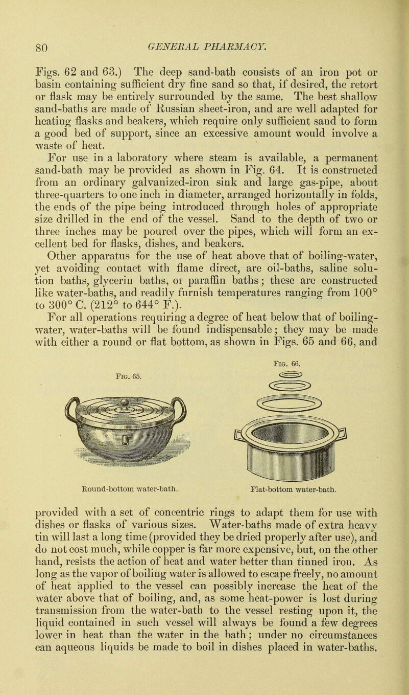 Figs. 62 and 63.) The deep sand-bath consists of an iron pot or basin containing sufficient dry fine sand so that, if desired, the retort or flask may be entirely surrounded by the same. The best shallow sand-baths are made of Russian sheet-iron, and are well adapted for heating flasks and beakers, which require only sufficient sand to form a good bed of support, since an excessive amount would involve a waste of heat. For use in a laboratory where steam is available, a permanent sand-bath may be provided as shown in Fig. 64. It is constructed from an ordinary galvanized-iron sink and large gas-pipe, about three-quarters to one inch in diameter, arranged horizontally in folds, the ends of the pipe being introduced through holes of appropriate size drilled in the end of the vessel. Sand to the depth of two or three inches may be poured over the pipes, which will form an ex- cellent bed for flasks, dishes, and beakers. Other apparatus for the use of heat above that of boiling-water, yet avoiding contact with flame direct, are oil-baths, saline solu- tion baths, glycerin baths, or paraffin baths; these are constructed like water-baths, and readily furnish temperatures ranging from 100° to 300° C. (212° to 644° F.). For all operations requiring a degree of heat below that of boiling- water, water-baths will be found indispensable; they may be made with either a round or flat bottom, as shown in Figs. 65 and 66, and Fig. Round-bottom water-bath. Flat-bottom water-bath. provided with a set of concentric rings to adapt them for use with dishes or flasks of various sizes. Water-baths made of extra heavy tin will last a long time (provided they be dried properly after use), and do not cost much, while copper is far more expensive, but, on the other hand, resists the action of heat and water better than tinned iron. As long as the vapor of boiling water is allowed to escape freely, no amount of heat applied to the vessel can possibly increase the heat of the water above that of boiling, and, as some heat-power is lost during transmission from the water-bath to the vessel resting upon it, the liquid contained in such vessel will always be found a few degrees lower in heat than the water in the bath; under no circumstances can aqueous liquids be made to boil in dishes placed in water-baths.