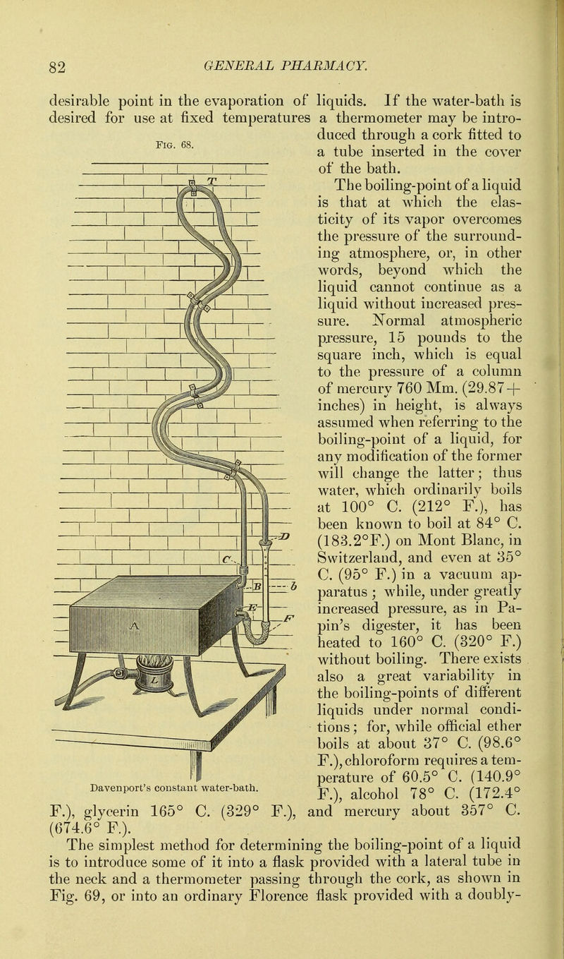 desirable point in the evaporation of desired for use at fixed temperatures Fig. Davenport's constant water-bath. liquids. If the water-bath is a thermometer may be intro- duced through a cork fitted to a tube inserted in the cover of the bath. The boiling-point of a liquid is that at which the elas- ticity of its vapor overcomes the pressure of the surround- ing atmosphere, or, in other words, beyond which the liquid cannot continue as a liquid without increased pres- sure. J^ormal atmospheric pressure, 15 pounds to the square inch, which is equal to the pressure of a column of mercury 760 Mm. (29.87 + inches) in height, is always assumed when referring to the boiling-point of a liquid, for any modification of the former will change the latter; thus water, which ordinarily boils at 100° C. (212° F.), has been known to boil at 84° C. (183.2°F.) on Mont Blanc, in Switzerland, and even at 35° C. (95° F.) in a vacuum ap- paratus ; while, under greatly increased pressure, as in Pa- pin's digester, it has been heated to 160° C. (320° F.) without boiling. There exists also a great variability in the boiling-points of different liquids under normal condi- tions ; for, while official ether boils at about 37° C. (98.6° F.), chloroform requires a tem- perature of 60.5° C. (140.9° F.), alcohol 78° C. (172.4° and mercury about 357° C. F.), glycerin 165° C. (329° F.). (674.6° F). The simplest method for determining the boiling-point of a liquid is to introduce some of it into a flask provided with a lateral tube in the neck and a thermometer passing through the cork, as shown in Fig. 69, or into an ordinary Florence flask provided with a doubly-