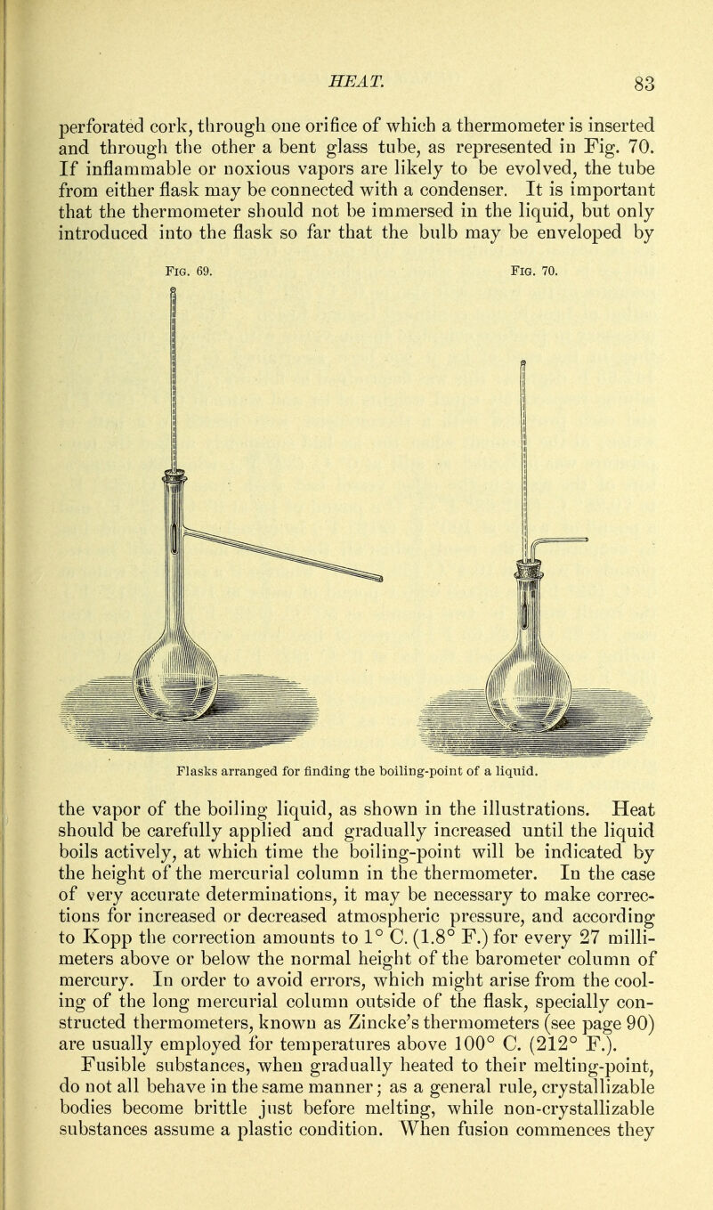 perforated cork, through oue orifice of which a thermometer is inserted and through the other a bent glass tube, as represented in Fig. 70. If inflammable or noxious vapors are likely to be evolved, the tube from either flask may be connected with a condenser. It is important that the thermometer should not be immersed in the liquid, but only introduced into the flask so far that the bulb may be enveloped by Fig. 69. Fig. 70. I Flasks arranged for finding the boiling-point of a liquid. the vapor of the boiling liquid, as shown in the illustrations. Heat should be carefully applied and gradually increased until the liquid boils actively, at which time the boiling-point will be indicated by the height of the mercurial column in the thermometer. In the case of very accurate determinations, it may be necessary to make correc- tions for increased or decreased atmospheric pressure, and according to Kopp the correction amounts to 1° C. (1.8° F.) for every 27 milli- meters above or below the normal height of the barometer column of mercury. In order to avoid errors, which might arise from the cool- ing of the long mercurial column outside of the flask, specially con- structed thermometers, known as Zincke's thermometers (see page 90) are usually employed for temperatures above 100° C. (212° F.). Fusible substances, when gradually heated to their melting-point, do not all behave in the same manner; as a general rule, crystallizable bodies become brittle just before melting, while non-crystallizable substances assume a plastic condition. When fusion commences they