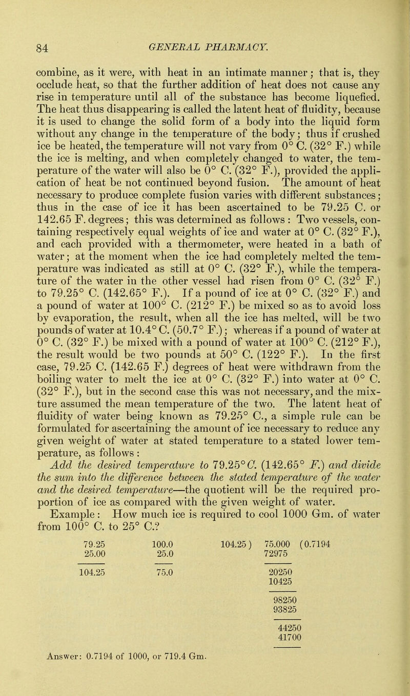 combine, as it were, with heat in an intimate manner; that is, they occlude heat, so that the further addition of heat does not cause any rise in temperature until all of the substance has become liquefied. The heat thus disappearing is called the latent heat of fluidity, because it is used to change the solid form of a body into the liquid form without any change in the temperature of the body; thus if crushed ice be heated, the temperature will not vary from 0° C. (32° F.) while the ice is melting, and when completely changed to water, the tem- perature of the water will also be 0° C. (32° F.), provided the appli- cation of heat be not continued beyond fusion. The amount of heat necessary to produce complete fusion varies with different substances; thus in the case of ice it has been ascertained to be 79.25 C. or 142.65 F. degrees; this was determined as follows : Two vessels, con- taining respectively equal weights of ice and water at 0° C. (32° F.), and each provided with a thermometer, were heated in a bath of water; at the moment when the ice had completely melted the tem- perature was indicated as still at 0° C. (32° F.), while the tempera- ture of the water in the other vessel had risen from 0° C. (32° F.) to 79.25° C. (142.65° F.). If a pound of ice at 0° C. (32° F.) and a pound of water at 100° C. (212° F.) be mixed so as to avoid loss by evaporation, the result, when all the ice has melted, will be two pounds of water at 10.4° C. (50.7° F.); whereas if a pound of water at 0° C. (32° F.) be mixed with a pound of water at 100° C. (212° F.), the result would be two pounds at 50° C. (122° F.). In the first case, 79.25 C. (142.65 F.) degrees of heat were withdrawn from the boiling water to melt the ice at 0° C. (82° F.) into water at 0° C. (32° F.), but in the second case this was not necessary, and the mix- ture assumed the mean temperature of the two. The latent heat of fluidity of water being known as 79.25° C, a simple rule can be formulated for ascertaining the amount of ice necessary to reduce any given weight of water at stated temperature to a stated lower tem- perature, as follows: Add the deswed temperature to 79.25°(7. (142.65° F.) and divide the sum into the difference between the stated temperature of the water and the desired temperature—the quotient will be the required pro- portion of ice as compared with the given weight of water. Example: How much ice is required to cool 1000 Gm. of water from 100° C. to 25° C? 79.25 100.0 104.25) 75.000 (0.7194 25.00 25.0 72975 104.25 75.0 20250 10425 98250 93825 44250 41700 Answer: 0.7194 of 1000, or 719.4 Gm.