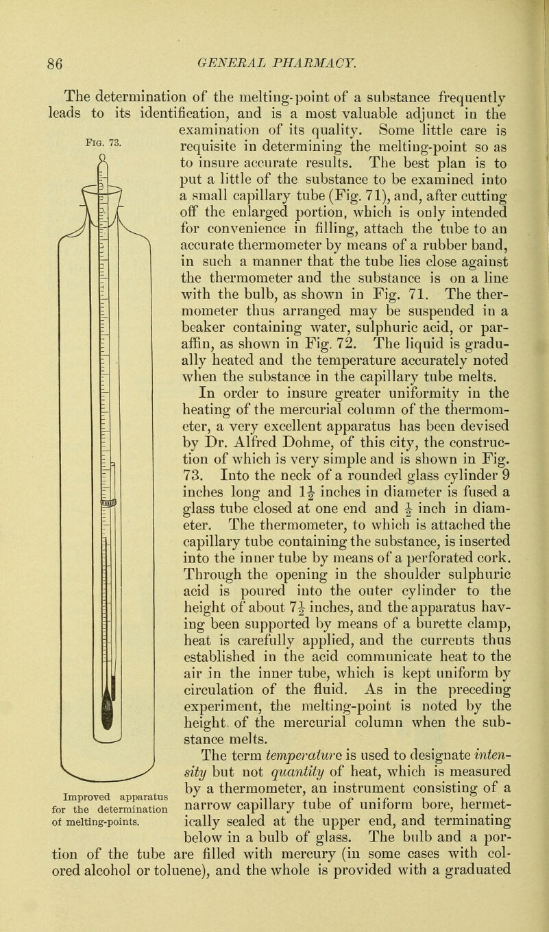 Fig. 73. The determination of the melting-point of a substance frequently leads to its identification, and is a most valuable adjunct in the examination of its quality. Some little care is requisite in determining the melting-point so as to insure accurate results. The best plan is to put a little of the substance to be examined into a small capillary tube (Fig. 71), and, after cutting off the enlarged portion, which is only intended for convenience in filling, attach the tube to an accurate thermometer by means of a rubber band, in such a manner that the tube lies close against the thermometer and the substance is on a line with the bulb, as shown in Fig. 71. The ther- mometer thus arranged may be suspended in a beaker containing water, sulphuric acid, or par- affin, as shown in Fig. 72. The liquid is gradu- ally heated and the temperature accurately noted when the substauce in the capillary tube melts. In order to insure greater uniformity in the heating of the mercurial column of the thermom- eter, a very excellent apparatus has been devised by Dr. Alfred Dohme, of this city, the construc- tion of which is very simple and is shown in Fig. 73. Into the neck of a rounded glass cylinder 9 inches long and 1J inches in diameter is fused a glass tube closed at one end and J inch in diam- eter. The thermometer, to which is attached the capillary tube containing the substance, is inserted into the inner tube by means of a perforated cork. Through the opening in the shoulder sulphuric acid is poured into the outer cylinder to the height of about 7 J inches, and the apparatus hav- ing been supported by means of a burette clamp, heat is carefully applied, and the currents thus established in the acid communicate heat to the air in the inner tube, which is kept uniform by circulation of the fluid. As in the preceding experiment, the melting-point is noted by the height, of the mercurial column when the sub- stance melts. The term temperature is used to designate inten- sity but not quantity of heat, which is measured by a thermometer, an instrument consisting of a narrow capillary tube of uniform bore, hermet- ically sealed at the upper end, and terminating below in a bulb of glass. The bulb and a por- tion of the tube are filled with mercury (in some cases with col- ored alcohol or toluene), and the whole is provided with a graduated Improved apparatus for the determination of melting-points.