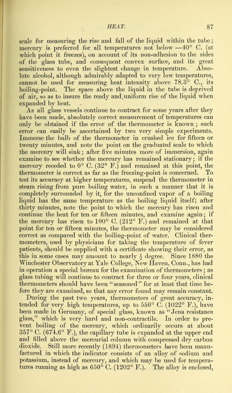 scale for measuriug the rise and fall of the liquid within the tube; mercury is preferred for all temperatures not below —40° C. (at which point it freezes), on account of its non-adhesion to the sides of the glass tube, and consequent convex surface, and its great sensitiveness to even the slightest change in temperature. Abso- lute alcohol, although admirably adapted to very low temperatures, cannot be used for measuring heat intensity above 78.3° C, its boiling-point. The space above the liquid in the tube is deprived of air, so as to insure the ready and'uniform rise of the liquid when expanded by heat. As all glass vessels continue to contract for some years after they have been made, absolutely correct measurement of temperatures can only be obtained if the error of the thermometer is known ; such error can easily be ascertained by two very simple experiments. Immerse the bulb of the thermometer in crushed ice for fifteen or twenty minutes, and note the point on the graduated scale to which the mercury will sink; after five minutes more of immersion, again examine to see whether the mercury has remained stationary; if the mercury receded to 0° C. (32° F.) and remained at this point, the thermometer is correct as far as the freezing-point is concerned. To test its accuracy at higher temperatures, suspend the thermometer in steam rising from pure boiling water, in such a manner that it is completely surrounded by it, for the unconfined vapor of a boiling liquid has the same temperature as the boiling liquid itself; after thirty minutes, note the point to which the mercury has risen and continue the heat for ten or fifteen minutes, and examine again; if the mercury has risen to 100° C. (212° F.) and remained at that point for ten or fifteen minutes, the thermometer may be considered correct as compared with the boiling-point of water. Clinical ther- mometers, used by physicians for taking the temperature of fever patients, should be supplied with a certificate showing their error, as this in some cases may amount to nearly J degree. Since 1880 the Winchester Observatory at Yale College, New Haven, Conn., has had in operation a special bureau for the examination of thermometers ; as glass tubing will continue to contract for three or four yeai's, clinical thermometers should have been ^'seasoned for at least that time be- fore they are examined, so that any error found may remain constant. During the past two years, thermometers of great accuracy, in- tended for very high temperatures, up to 550° C. (1022° F.), have been made in Germany, of special glass, known as ''Jena resistance glass, which is very hard and non-contractile. In order to pre- vent boiling of the mercury, which ordinarily occurs at about 357° C. (674.6° F.), the capillary tube is expanded at the upper end and filled above the mercurial column with compressed dry carbon dioxide. Still more recently (1894) thermometers have been manu- factured in which the indicator consists of an alloy of sodium and potassium, instead of mercury, and which may be used for tempera- tures running as high as 650° C. (1202° F.). The alloy is enclosed.